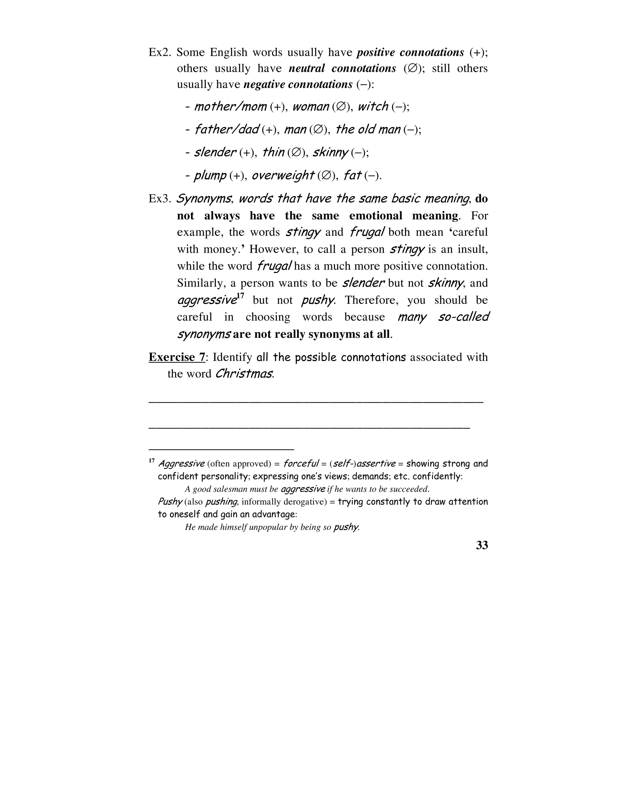 33
Ex2. Some English words usually have positive connotations (+);
others usually have neutral connotations (∅); still others
usually have negative connotations (−):
- mother/mom (+), woman (∅), witch (−);
- father/dad (+), man (∅), the old man (−);
- slender (+), thin (∅), skinny (−);
- plump (+), overweight (∅), fat (−).
Ex3. Synonyms, words that have the same basic meaning, do
not always have the same emotional meaning. For
example, the words stingy and frugal both mean ‘careful
with money.’ However, to call a person stingy is an insult,
while the word frugal has a much more positive connotation.
Similarly, a person wants to be slender but not skinny, and
aggressive17
but not pushy. Therefore, you should be
careful in choosing words because many so-called
synonyms are not really synonyms at all.
Exercise 7: Identify all the possible connotations associated with
the word Christmas.
__________________________________________________
________________________________________________
17
Aggressive (often approved) = forceful = (self-)assertive = showing strong and
confident personality; expressing one’s views; demands; etc. confidently:
A good salesman must be aggressive if he wants to be succeeded.
Pushy (also pushing, informally derogative) = trying constantly to draw attention
to oneself and gain an advantage:
He made himself unpopular by being so pushy.
 