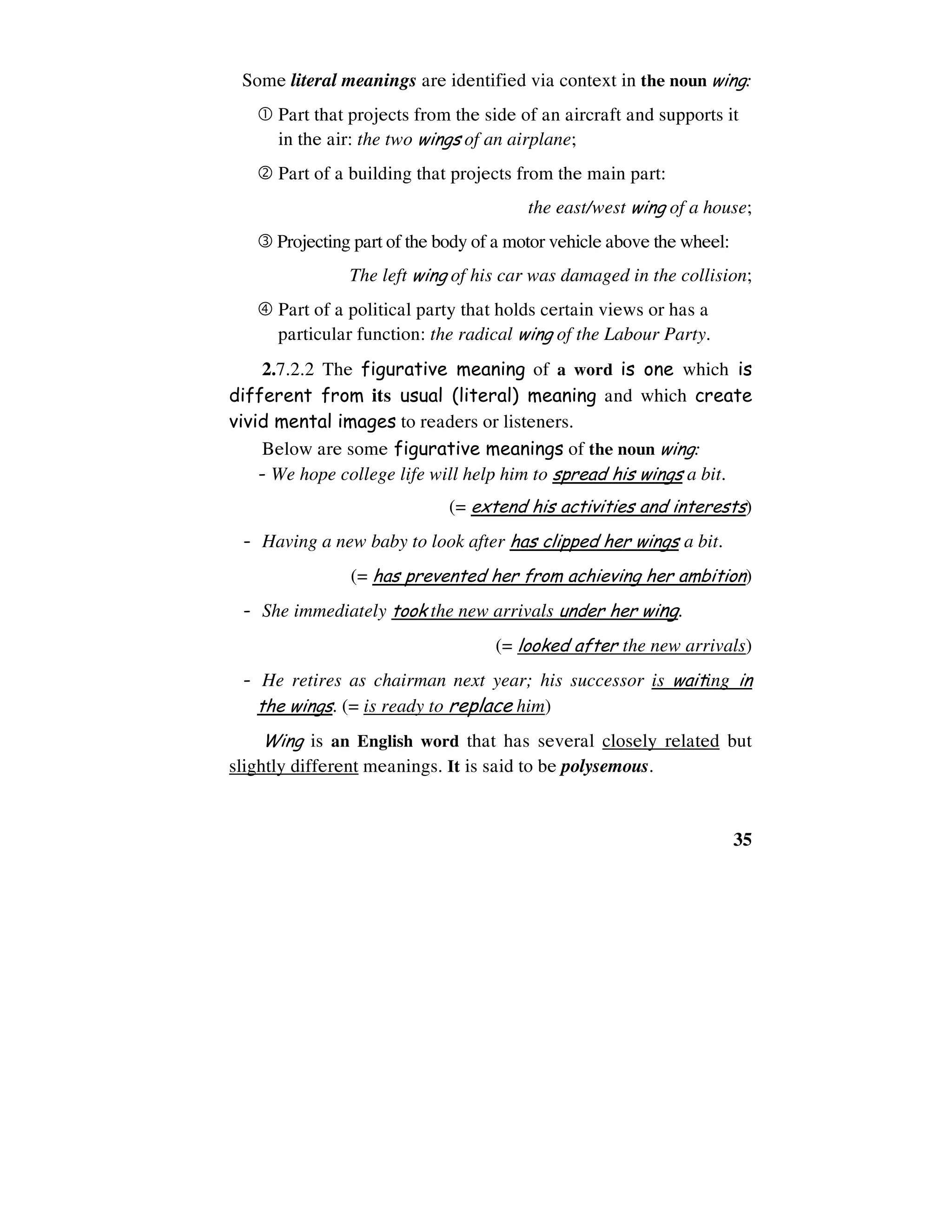 35
Some literal meanings are identified via context in the noun wing:
Part that projects from the side of an aircraft and supports it
in the air: the two wings of an airplane;
Part of a building that projects from the main part:
the east/west wing of a house;
Projecting part of the body of a motor vehicle above the wheel:
The left wing of his car was damaged in the collision;
Part of a political party that holds certain views or has a
particular function: the radical wing of the Labour Party.
2.7.2.2 The figurative meaning of a word is one which is
different from its usual (literal) meaning and which create
vivid mental images to readers or listeners.
Below are some figurative meanings of the noun wing:
- We hope college life will help him to spread his wings a bit.
(= extend his activities and interests)
- Having a new baby to look after has clipped her wings a bit.
(= has prevented her from achieving her ambition)
- She immediately took the new arrivals under her wing.
(= looked after the new arrivals)
- He retires as chairman next year; his successor is waiting in
the wings. (= is ready to replace him)
Wing is an English word that has several closely related but
slightly different meanings. It is said to be polysemous.
 