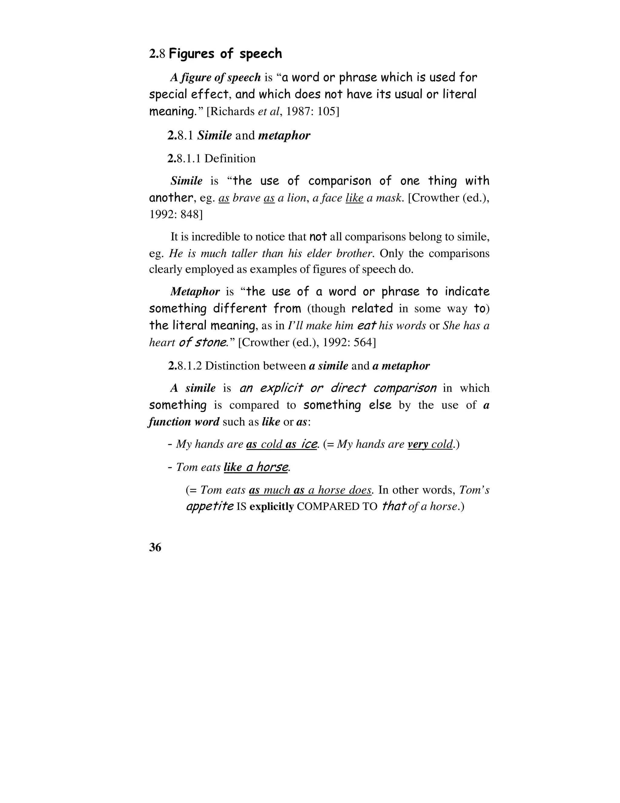 36
2.8 Figures of speech
A figure of speech is “a word or phrase which is used for
special effect, and which does not have its usual or literal
meaning.” [Richards et al, 1987: 105]
2.8.1 Simile and metaphor
2.8.1.1 Definition
Simile is “the use of comparison of one thing with
another, eg. as brave as a lion, a face like a mask. [Crowther (ed.),
1992: 848]
It is incredible to notice that not all comparisons belong to simile,
eg. He is much taller than his elder brother. Only the comparisons
clearly employed as examples of figures of speech do.
Metaphor is “the use of a word or phrase to indicate
something different from (though related in some way to)
the literal meaning, as in I’ll make him eat his words or She has a
heart of stone.” [Crowther (ed.), 1992: 564]
2.8.1.2 Distinction between a simile and a metaphor
A simile is an explicit or direct comparison in which
something is compared to something else by the use of a
function word such as like or as:
- My hands are as cold as ice. (= My hands are very cold.)
- Tom eats like a horse.
(= Tom eats as much as a horse does. In other words, Tom’s
appetite IS explicitly COMPARED TO that of a horse.)
 