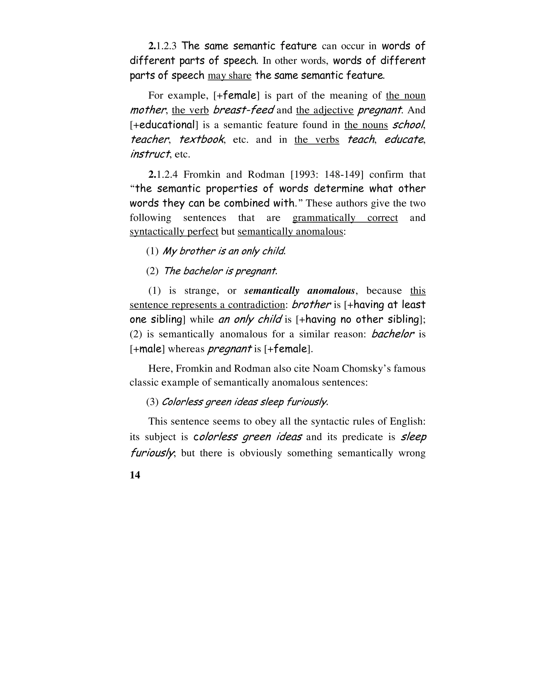 14
2.1.2.3 The same semantic feature can occur in words of
different parts of speech. In other words, words of different
parts of speech may share the same semantic feature.
For example, [+female] is part of the meaning of the noun
mother, the verb breast-feed and the adjective pregnant. And
[+educational] is a semantic feature found in the nouns school,
teacher, textbook, etc. and in the verbs teach, educate,
instruct, etc.
2.1.2.4 Fromkin and Rodman [1993: 148-149] confirm that
“the semantic properties of words determine what other
words they can be combined with.” These authors give the two
following sentences that are grammatically correct and
syntactically perfect but semantically anomalous:
(1) My brother is an only child.
(2) The bachelor is pregnant.
(1) is strange, or semantically anomalous, because this
sentence represents a contradiction: brother is [+having at least
one sibling] while an only child is [+having no other sibling];
(2) is semantically anomalous for a similar reason: bachelor is
[+male] whereas pregnant is [+female].
Here, Fromkin and Rodman also cite Noam Chomsky’s famous
classic example of semantically anomalous sentences:
(3) Colorless green ideas sleep furiously.
This sentence seems to obey all the syntactic rules of English:
its subject is colorless green ideas and its predicate is sleep
furiously; but there is obviously something semantically wrong
 
