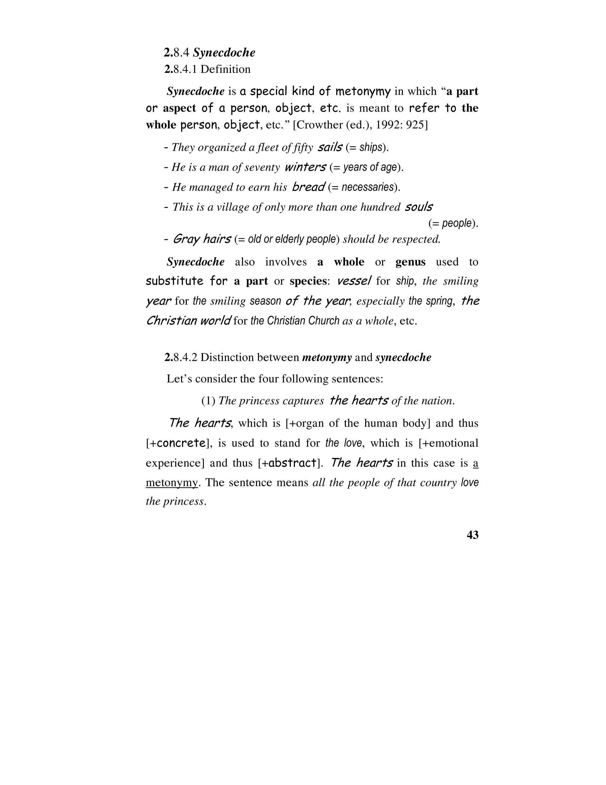 43
2.8.4 Synecdoche
2.8.4.1 Definition
Synecdoche is a special kind of metonymy in which “a part
or aspect of a person, object, etc. is meant to refer to the
whole person, object, etc.” [Crowther (ed.), 1992: 925]
- They organized a fleet of fifty sails (= ships).
- He is a man of seventy winters (= years of age).
- He managed to earn his bread (= necessaries).
- This is a village of only more than one hundred souls
(= people).
- Gray hairs (= old or elderly people) should be respected.
Synecdoche also involves a whole or genus used to
substitute for a part or species: vessel for ship, the smiling
year for the smiling season of the year, especially the spring, the
Christian world for the Christian Church as a whole, etc.
2.8.4.2 Distinction between metonymy and synecdoche
Let’s consider the four following sentences:
(1) The princess captures the hearts of the nation.
The hearts, which is [+organ of the human body] and thus
[+concrete], is used to stand for the love, which is [+emotional
experience] and thus [+abstract]. The hearts in this case is a
metonymy. The sentence means all the people of that country love
the princess.
 
