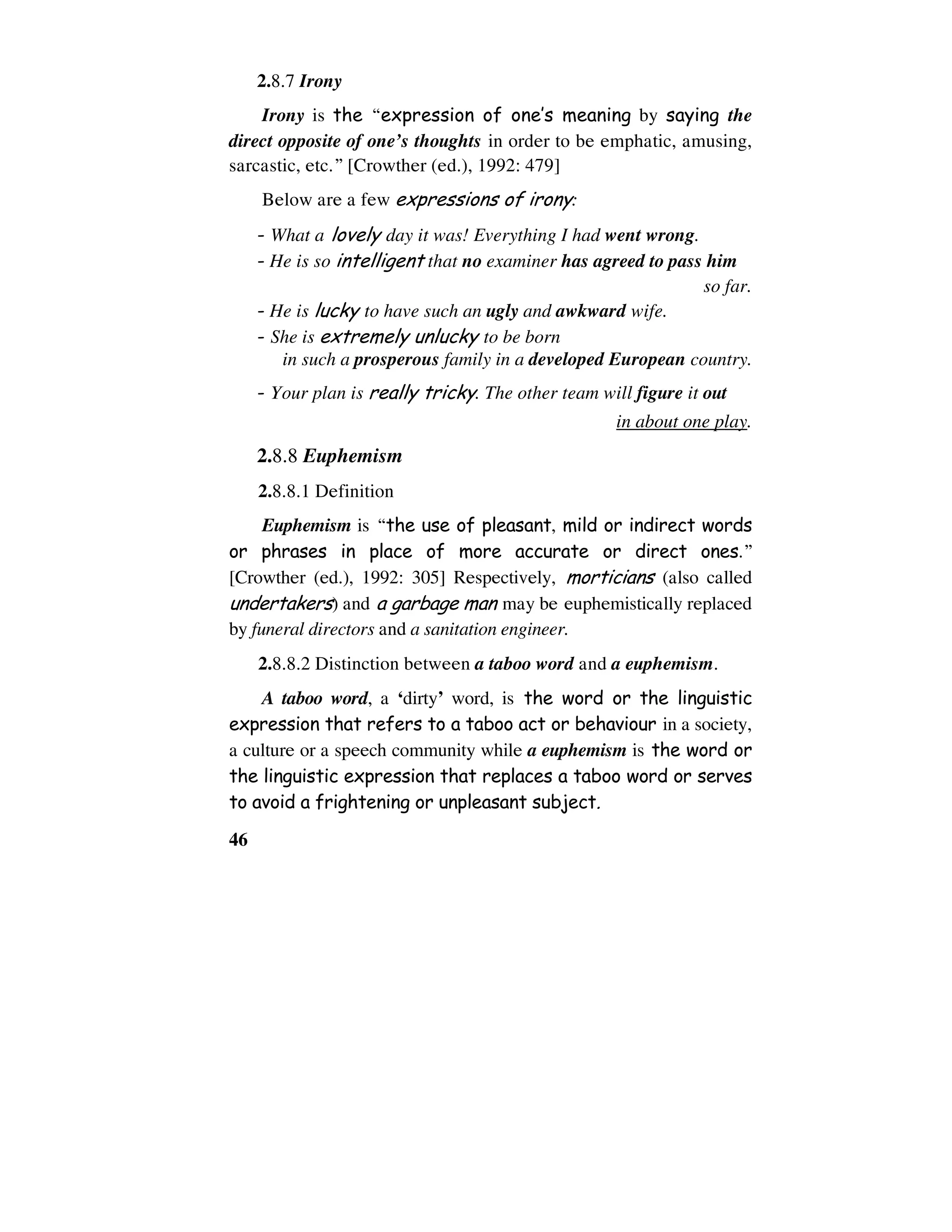 46
2.8.7 Irony
Irony is the “expression of one’s meaning by saying the
direct opposite of one’s thoughts in order to be emphatic, amusing,
sarcastic, etc.” [Crowther (ed.), 1992: 479]
Below are a few expressions of irony:
- What a lovely day it was! Everything I had went wrong.
- He is so intelligent that no examiner has agreed to pass him
so far.
- He is lucky to have such an ugly and awkward wife.
- She is extremely unlucky to be born
in such a prosperous family in a developed European country.
- Your plan is really tricky. The other team will figure it out
in about one play.
2.8.8 Euphemism
2.8.8.1 Definition
Euphemism is “the use of pleasant, mild or indirect words
or phrases in place of more accurate or direct ones.”
[Crowther (ed.), 1992: 305] Respectively, morticians (also called
undertakers) and a garbage man may be euphemistically replaced
by funeral directors and a sanitation engineer.
2.8.8.2 Distinction between a taboo word and a euphemism.
A taboo word, a ‘dirty’ word, is the word or the linguistic
expression that refers to a taboo act or behaviour in a society,
a culture or a speech community while a euphemism is the word or
the linguistic expression that replaces a taboo word or serves
to avoid a frightening or unpleasant subject.
 