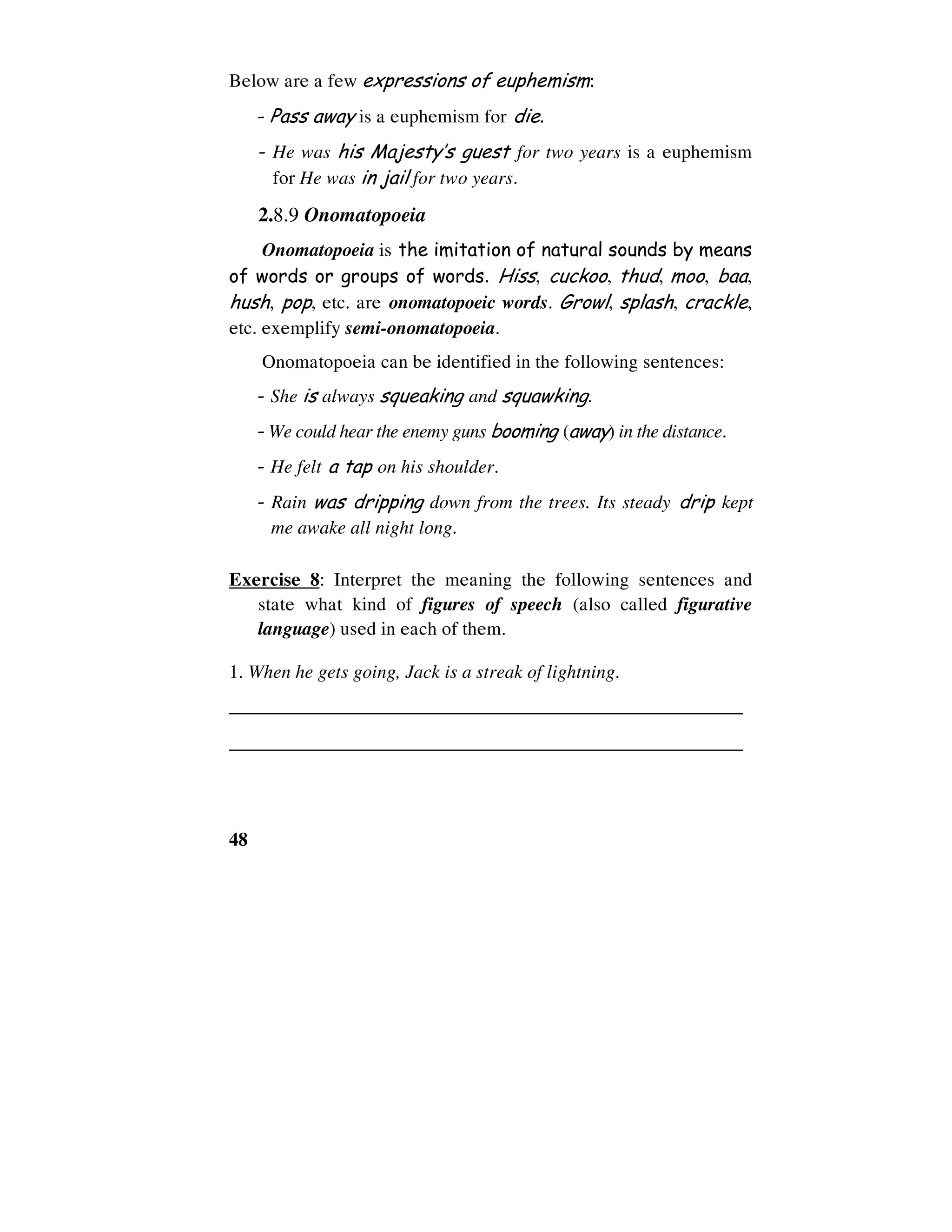 48
Below are a few expressions of euphemism:
- Pass away is a euphemism for die.
- He was his Majesty’s guest for two years is a euphemism
for He was in jail for two years.
2.8.9 Onomatopoeia
Onomatopoeia is the imitation of natural sounds by means
of words or groups of words. Hiss, cuckoo, thud, moo, baa,
hush, pop, etc. are onomatopoeic words. Growl, splash, crackle,
etc. exemplify semi-onomatopoeia.
Onomatopoeia can be identified in the following sentences:
- She is always squeaking and squawking.
- We could hear the enemy guns booming (away) in the distance.
- He felt a tap on his shoulder.
- Rain was dripping down from the trees. Its steady drip kept
me awake all night long.
Exercise 8: Interpret the meaning the following sentences and
state what kind of figures of speech (also called figurative
language) used in each of them.
1. When he gets going, Jack is a streak of lightning.
______________________________________________________
______________________________________________________
 