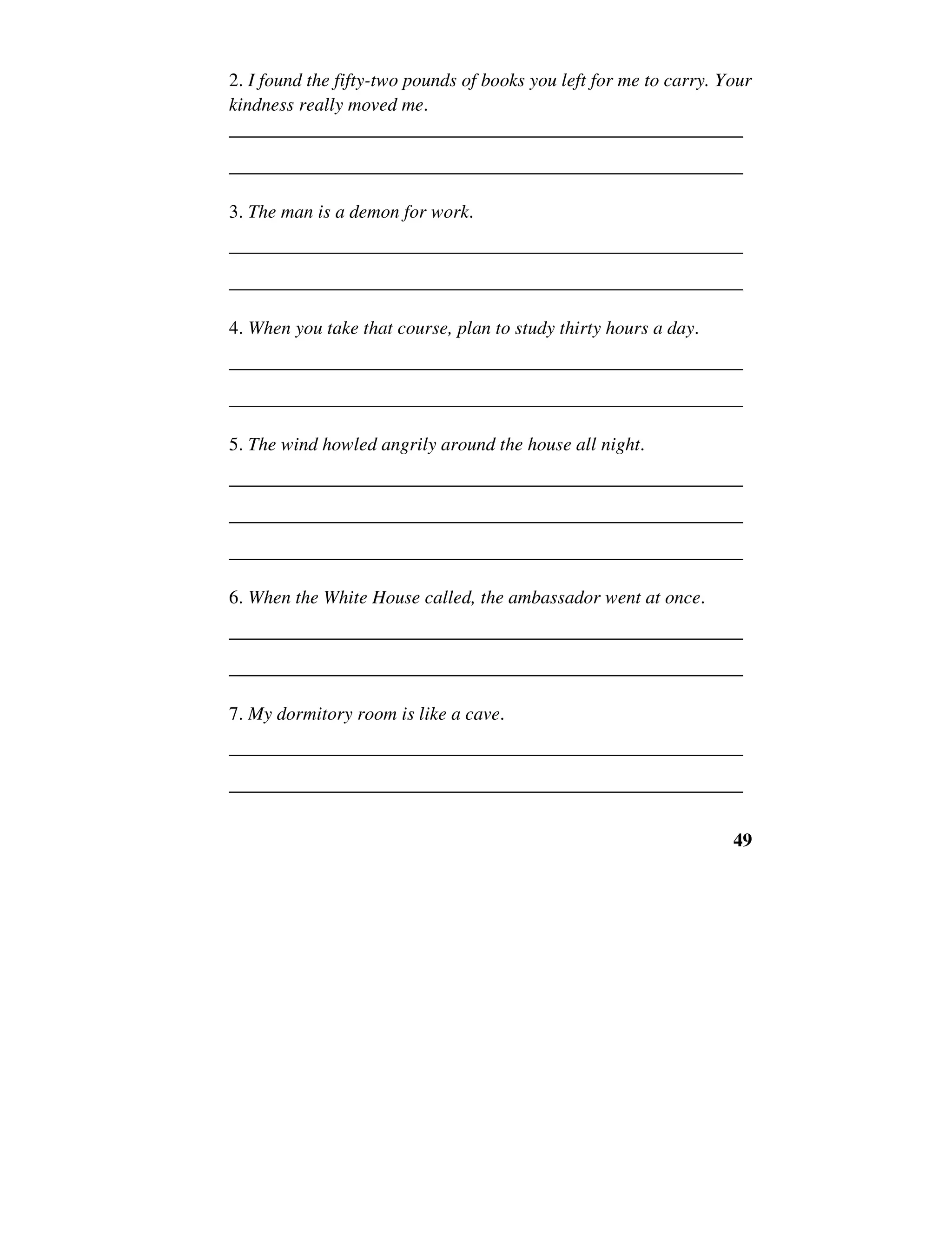 49
2. I found the fifty-two pounds of books you left for me to carry. Your
kindness really moved me.
______________________________________________________
______________________________________________________
3. The man is a demon for work.
______________________________________________________
______________________________________________________
4. When you take that course, plan to study thirty hours a day.
______________________________________________________
______________________________________________________
5. The wind howled angrily around the house all night.
______________________________________________________
______________________________________________________
______________________________________________________
6. When the White House called, the ambassador went at once.
______________________________________________________
______________________________________________________
7. My dormitory room is like a cave.
______________________________________________________
______________________________________________________
 