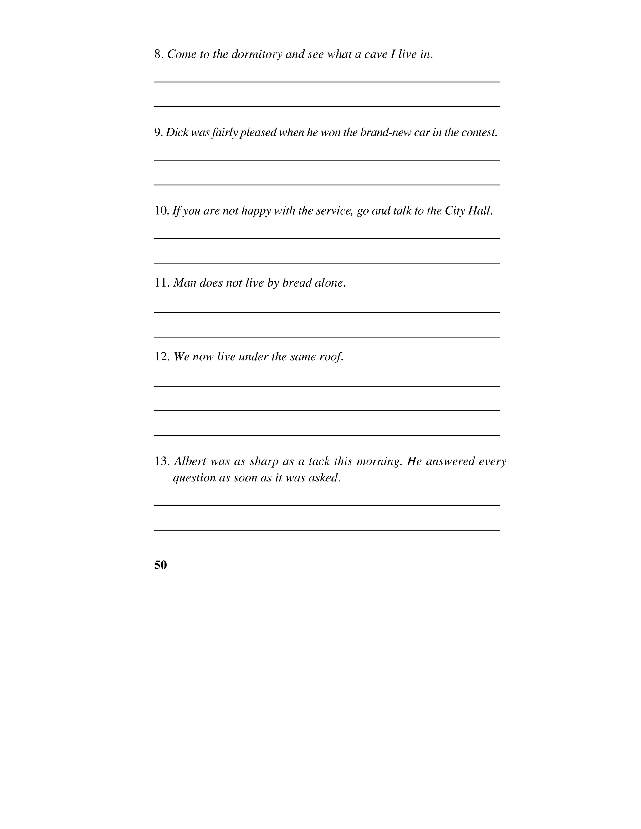 50
8. Come to the dormitory and see what a cave I live in.
______________________________________________________
______________________________________________________
9. Dick was fairly pleased when he won the brand-new car in the contest.
______________________________________________________
______________________________________________________
10. If you are not happy with the service, go and talk to the City Hall.
______________________________________________________
______________________________________________________
11. Man does not live by bread alone.
______________________________________________________
______________________________________________________
12. We now live under the same roof.
______________________________________________________
______________________________________________________
______________________________________________________
13. Albert was as sharp as a tack this morning. He answered every
question as soon as it was asked.
______________________________________________________
______________________________________________________
 