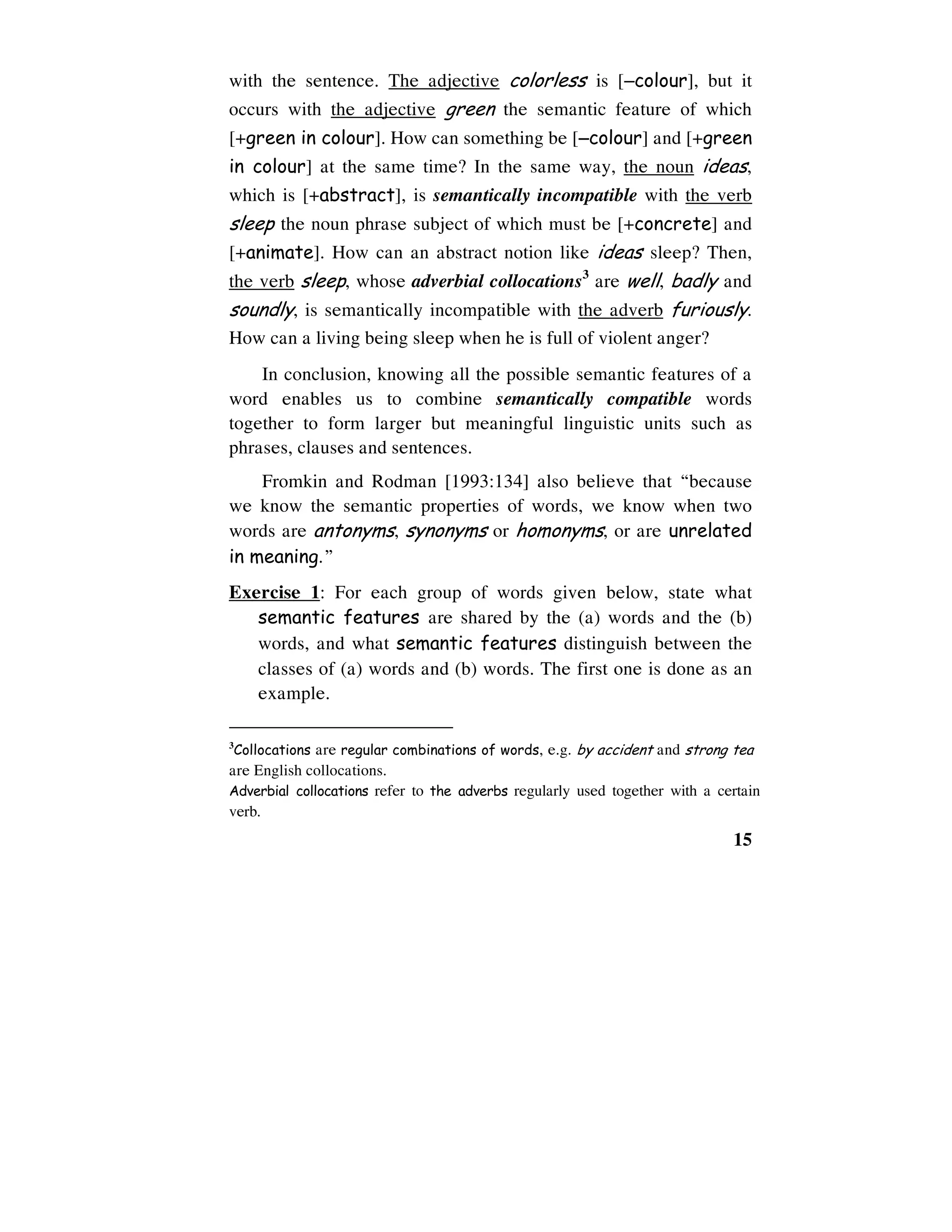 15
with the sentence. The adjective colorless is [−−−−colour], but it
occurs with the adjective green the semantic feature of which
[+green in colour]. How can something be [−−−−colour] and [+green
in colour] at the same time? In the same way, the noun ideas,
which is [+abstract], is semantically incompatible with the verb
sleep the noun phrase subject of which must be [+concrete] and
[+animate]. How can an abstract notion like ideas sleep? Then,
the verb sleep, whose adverbial collocations3
are well, badly and
soundly, is semantically incompatible with the adverb furiously.
How can a living being sleep when he is full of violent anger?
In conclusion, knowing all the possible semantic features of a
word enables us to combine semantically compatible words
together to form larger but meaningful linguistic units such as
phrases, clauses and sentences.
Fromkin and Rodman [1993:134] also believe that “because
we know the semantic properties of words, we know when two
words are antonyms, synonyms or homonyms, or are unrelated
in meaning.”
Exercise 1: For each group of words given below, state what
semantic features are shared by the (a) words and the (b)
words, and what semantic features distinguish between the
classes of (a) words and (b) words. The first one is done as an
example.
3
Collocations are regular combinations of words, e.g. by accident and strong tea
are English collocations.
Adverbial collocations refer to the adverbs regularly used together with a certain
verb.
 