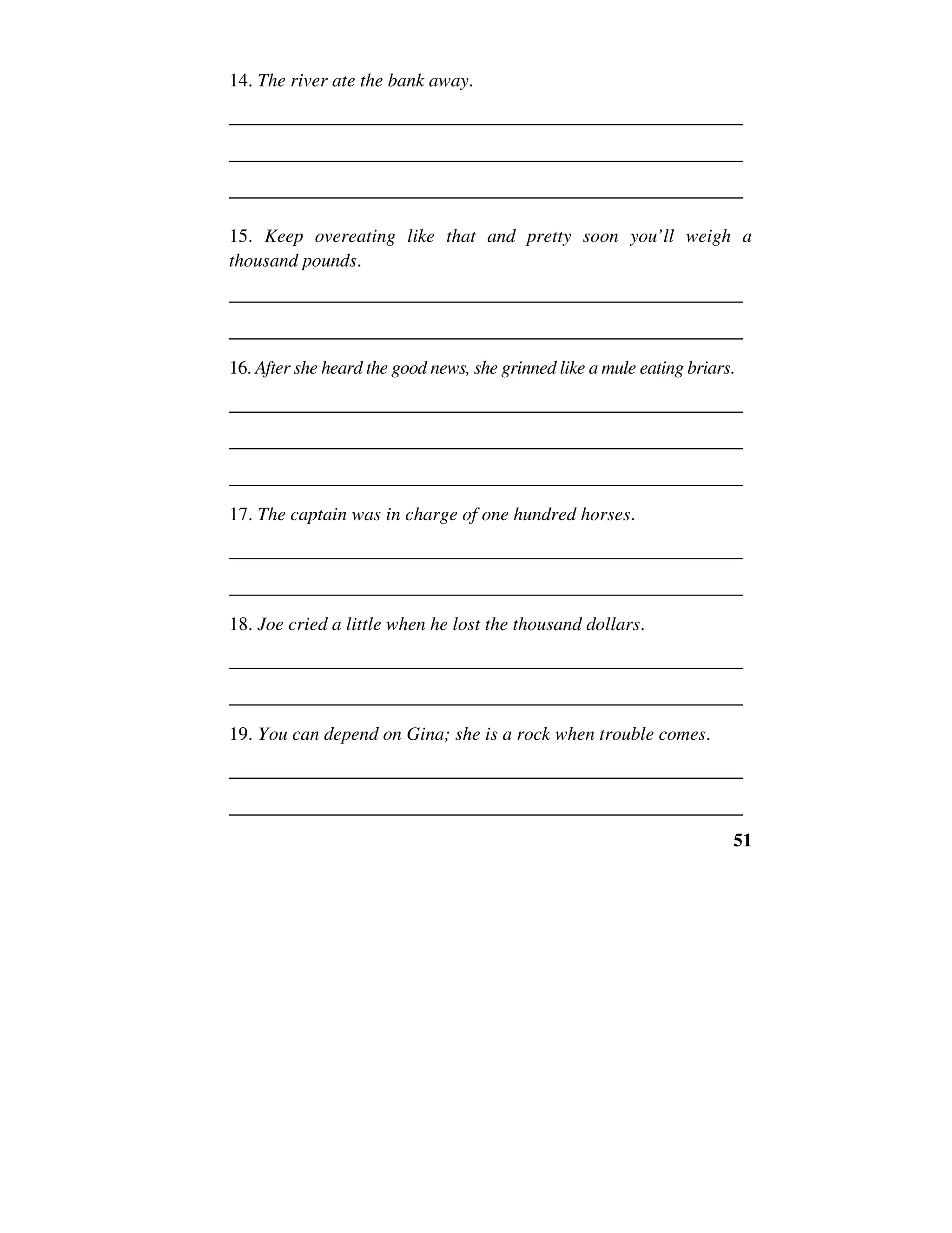 51
14. The river ate the bank away.
______________________________________________________
______________________________________________________
______________________________________________________
15. Keep overeating like that and pretty soon you’ll weigh a
thousand pounds.
______________________________________________________
______________________________________________________
16. After she heard the good news, she grinned like a mule eating briars.
______________________________________________________
______________________________________________________
______________________________________________________
17. The captain was in charge of one hundred horses.
______________________________________________________
______________________________________________________
18. Joe cried a little when he lost the thousand dollars.
______________________________________________________
______________________________________________________
19. You can depend on Gina; she is a rock when trouble comes.
______________________________________________________
______________________________________________________
 
