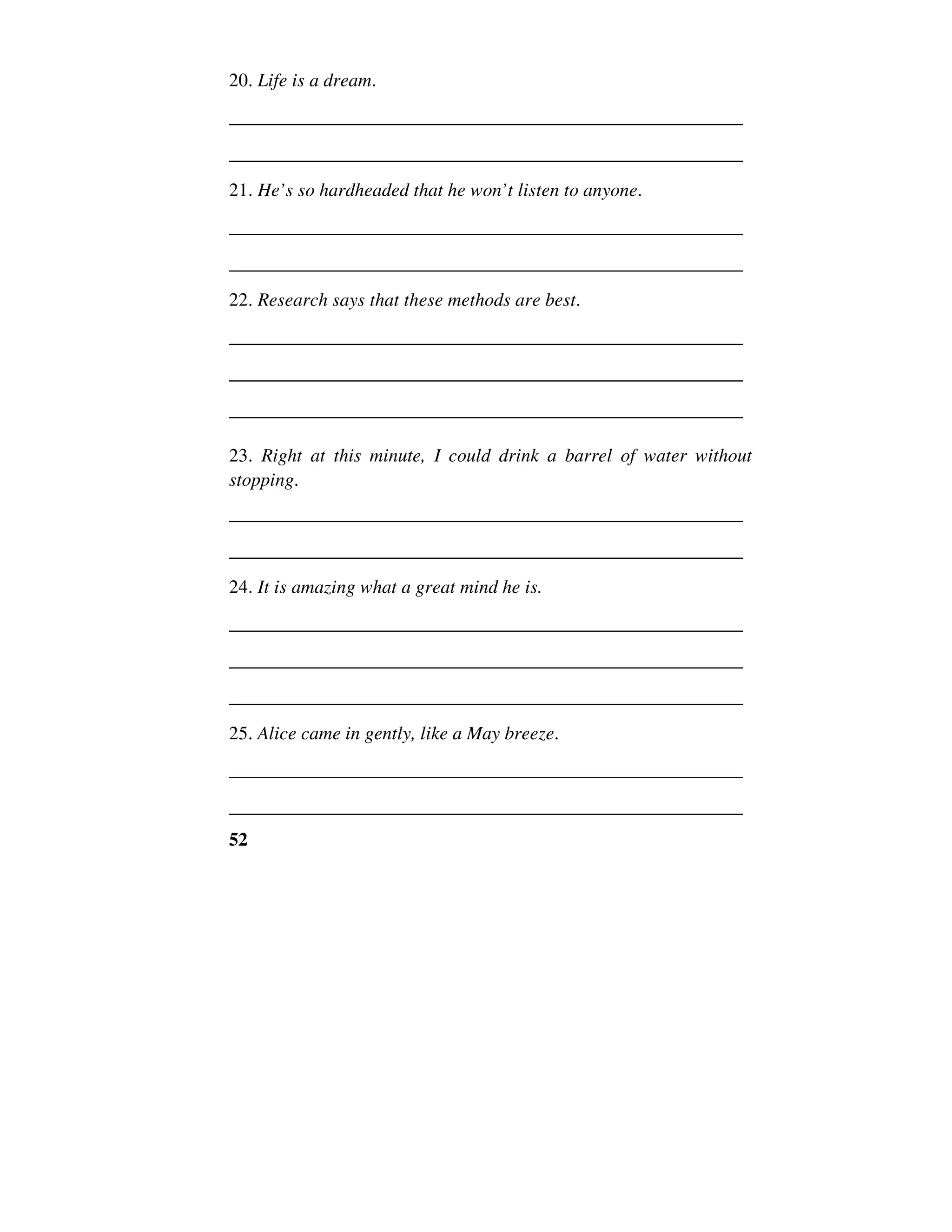 52
20. Life is a dream.
______________________________________________________
______________________________________________________
21. He’s so hardheaded that he won’t listen to anyone.
______________________________________________________
______________________________________________________
22. Research says that these methods are best.
______________________________________________________
______________________________________________________
______________________________________________________
23. Right at this minute, I could drink a barrel of water without
stopping.
______________________________________________________
______________________________________________________
24. It is amazing what a great mind he is.
______________________________________________________
______________________________________________________
______________________________________________________
25. Alice came in gently, like a May breeze.
______________________________________________________
______________________________________________________
 