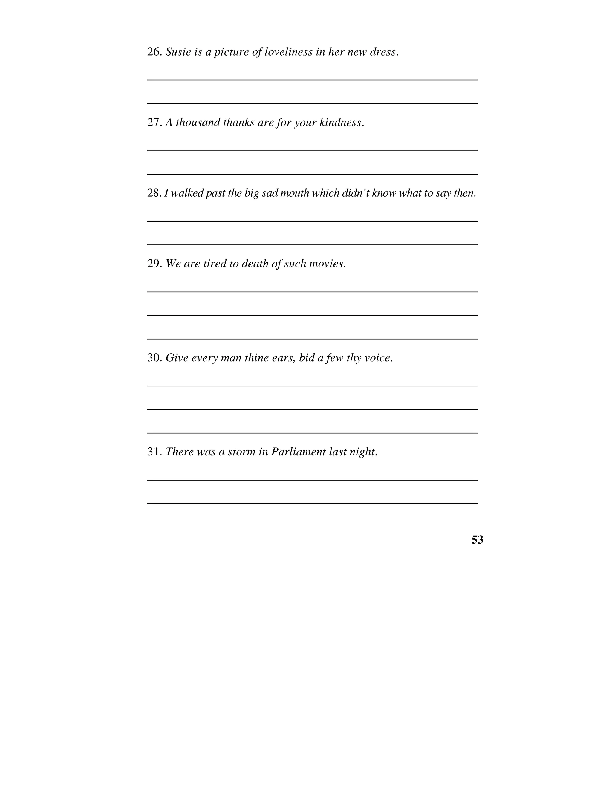 53
26. Susie is a picture of loveliness in her new dress.
______________________________________________________
______________________________________________________
27. A thousand thanks are for your kindness.
______________________________________________________
______________________________________________________
28. I walked past the big sad mouth which didn’t know what to say then.
______________________________________________________
______________________________________________________
29. We are tired to death of such movies.
______________________________________________________
______________________________________________________
______________________________________________________
30. Give every man thine ears, bid a few thy voice.
______________________________________________________
______________________________________________________
______________________________________________________
31. There was a storm in Parliament last night.
______________________________________________________
______________________________________________________
 