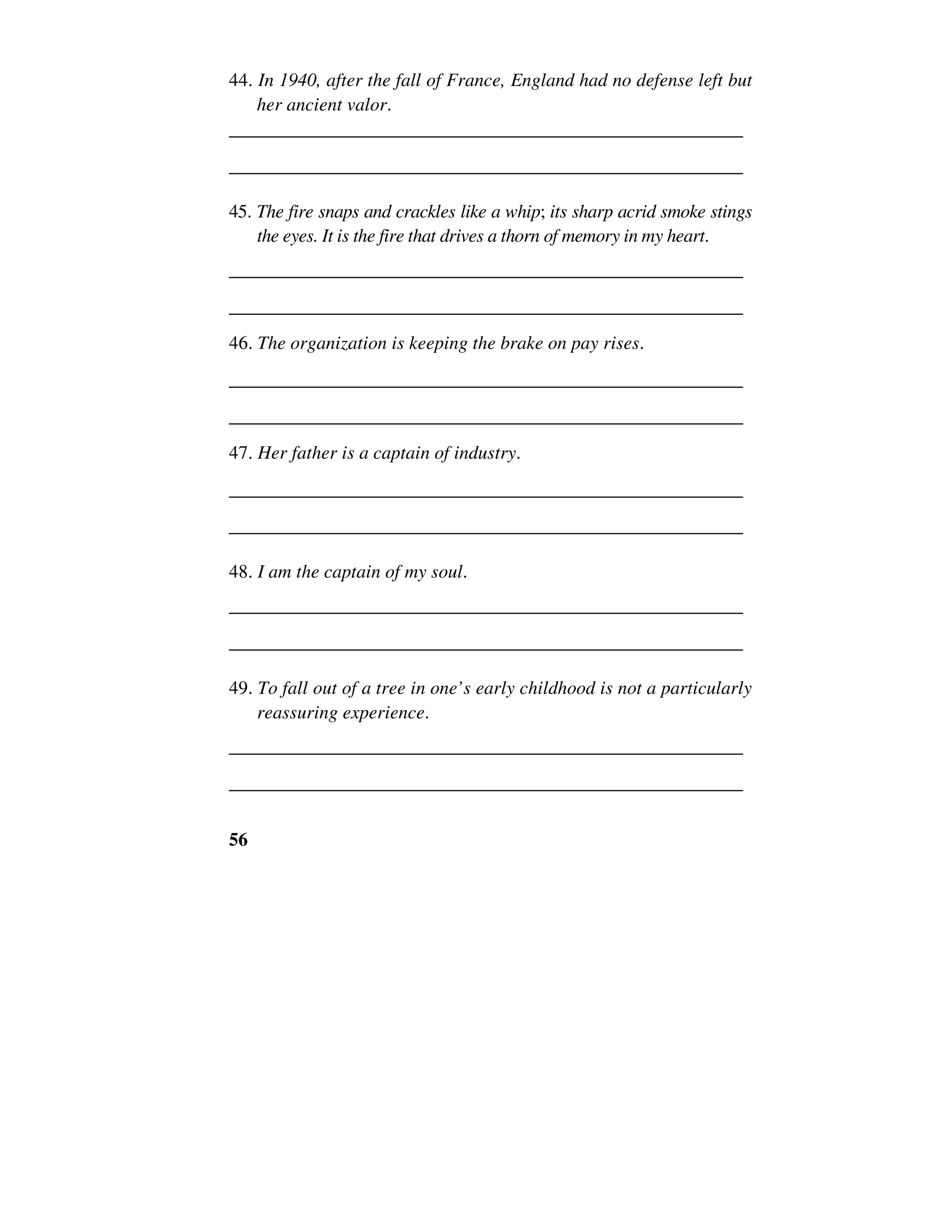 56
44. In 1940, after the fall of France, England had no defense left but
her ancient valor.
______________________________________________________
______________________________________________________
45. The fire snaps and crackles like a whip; its sharp acrid smoke stings
the eyes. It is the fire that drives a thorn of memory in my heart.
______________________________________________________
______________________________________________________
46. The organization is keeping the brake on pay rises.
______________________________________________________
______________________________________________________
47. Her father is a captain of industry.
______________________________________________________
______________________________________________________
48. I am the captain of my soul.
______________________________________________________
______________________________________________________
49. To fall out of a tree in one’s early childhood is not a particularly
reassuring experience.
______________________________________________________
______________________________________________________
 