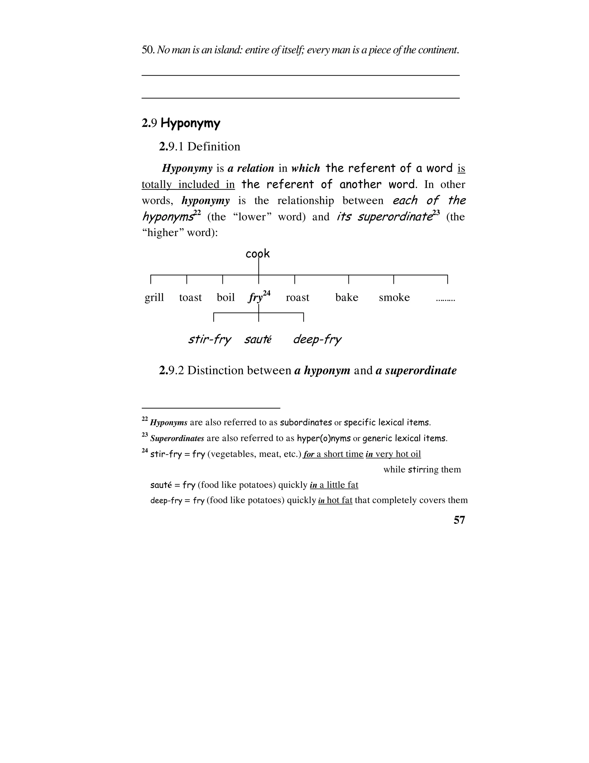 57
50. Nomanis anisland: entire of itself; everymanis apiece of the continent.
______________________________________________________
______________________________________________________
2.9 Hyponymy
2.9.1 Definition
Hyponymy is a relation in which the referent of a word is
totally included in the referent of another word. In other
words, hyponymy is the relationship between each of the
hyponyms22
(the “lower” word) and its superordinate23
(the
“higher” word):
cook
grill toast boil fry24
roast bake smoke ………
stir-fry sauteù deep-fry
2.9.2 Distinction between a hyponym and a superordinate
22
Hyponyms are also referred to as subordinates or specific lexical items.
23
Superordinates are also referred to as hyper(o)nyms or generic lexical items.
24
stir-fry = fry (vegetables, meat, etc.) for a short time in very hot oil
while stirring them
sauteù = fry (food like potatoes) quickly in a little fat
deep-fry = fry (food like potatoes) quickly in hot fat that completely covers them
 