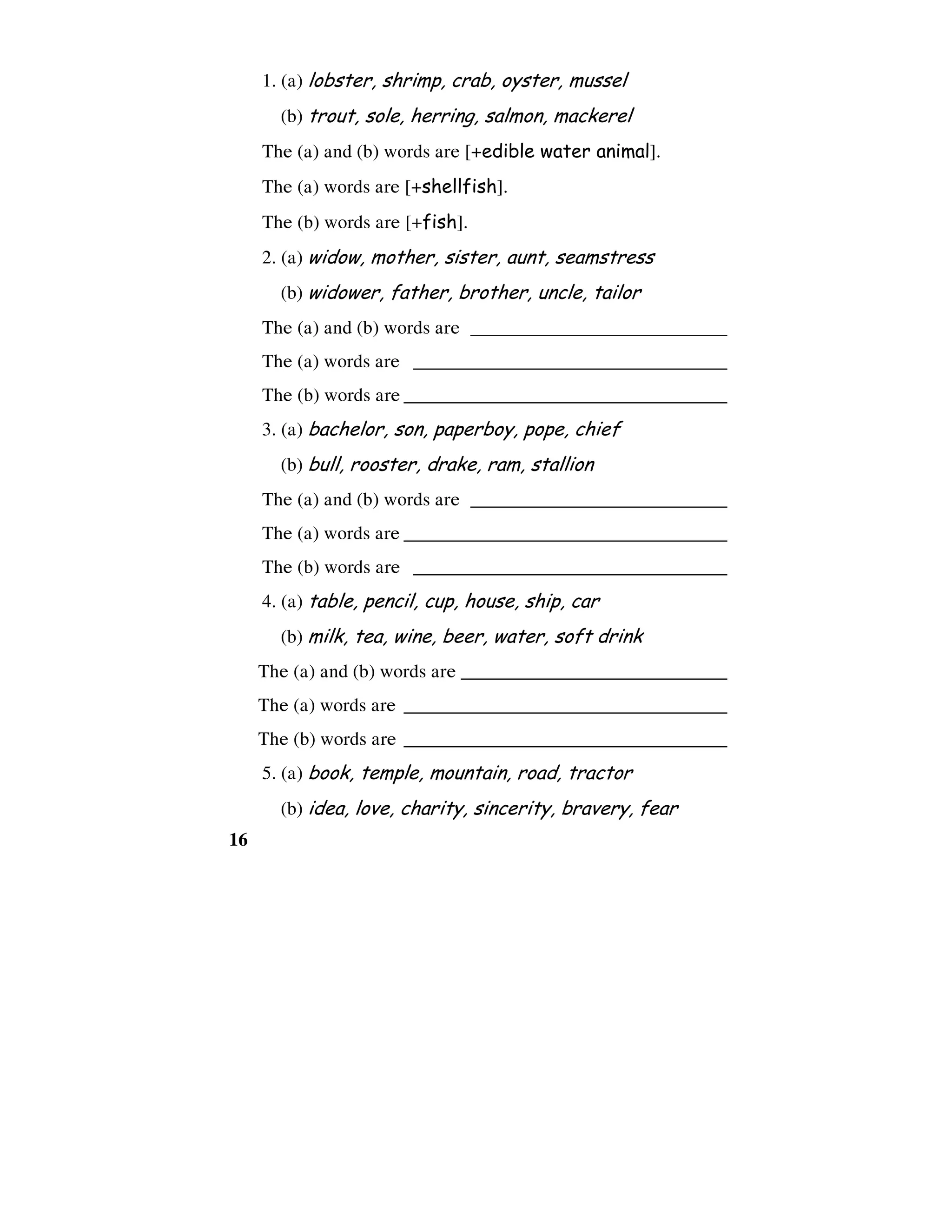 16
1. (a) lobster, shrimp, crab, oyster, mussel
(b) trout, sole, herring, salmon, mackerel
The (a) and (b) words are [+edible water animal].
The (a) words are [+shellfish].
The (b) words are [+fish].
2. (a) widow, mother, sister, aunt, seamstress
(b) widower, father, brother, uncle, tailor
The (a) and (b) words are ___________________________
The (a) words are _________________________________
The (b) words are __________________________________
3. (a) bachelor, son, paperboy, pope, chief
(b) bull, rooster, drake, ram, stallion
The (a) and (b) words are ___________________________
The (a) words are __________________________________
The (b) words are _________________________________
4. (a) table, pencil, cup, house, ship, car
(b) milk, tea, wine, beer, water, soft drink
The (a) and (b) words are ____________________________
The (a) words are __________________________________
The (b) words are __________________________________
5. (a) book, temple, mountain, road, tractor
(b) idea, love, charity, sincerity, bravery, fear
 
