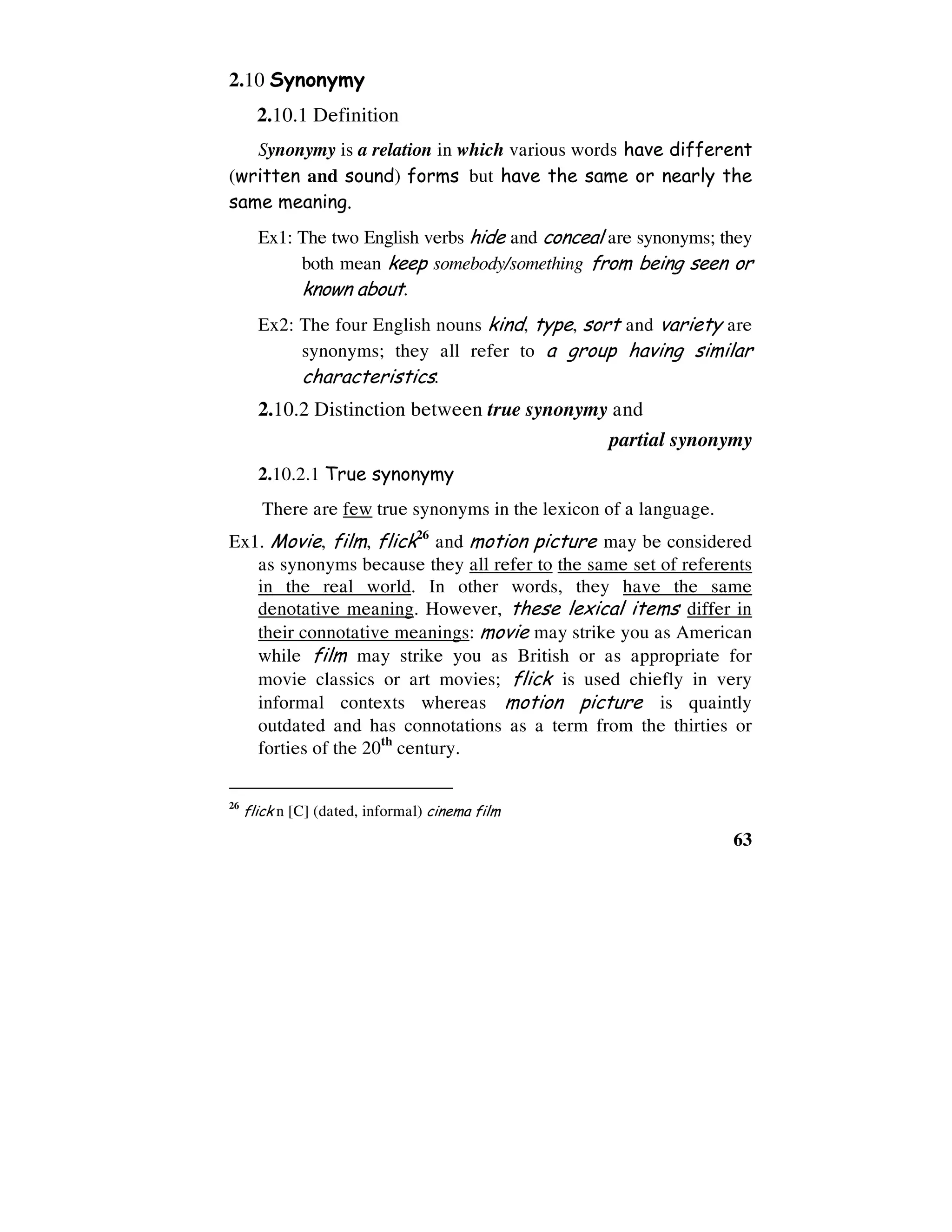 63
2.10 Synonymy
2.10.1 Definition
Synonymy is a relation in which various words have different
(written and sound) forms but have the same or nearly the
same meaning.
Ex1: The two English verbs hide and conceal are synonyms; they
both mean keep somebody/something from being seen or
known about.
Ex2: The four English nouns kind, type, sort and variety are
synonyms; they all refer to a group having similar
characteristics.
2.10.2 Distinction between true synonymy and
partial synonymy
2.10.2.1 True synonymy
There are few true synonyms in the lexicon of a language.
Ex1. Movie, film, flick26
and motion picture may be considered
as synonyms because they all refer to the same set of referents
in the real world. In other words, they have the same
denotative meaning. However, these lexical items differ in
their connotative meanings: movie may strike you as American
while film may strike you as British or as appropriate for
movie classics or art movies; flick is used chiefly in very
informal contexts whereas motion picture is quaintly
outdated and has connotations as a term from the thirties or
forties of the 20th
century.
26
flick n [C] (dated, informal) cinema film
 