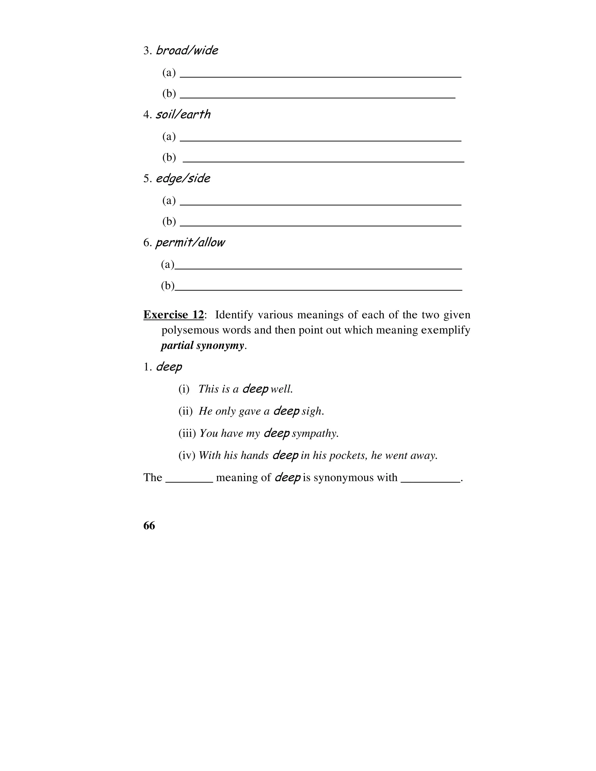 66
3. broad/wide
(a) ________________________________________________
(b) _______________________________________________
4. soil/earth
(a) ________________________________________________
(b) ________________________________________________
5. edge/side
(a) ________________________________________________
(b) ________________________________________________
6. permit/allow
(a)_________________________________________________
(b)_________________________________________________
Exercise 12: Identify various meanings of each of the two given
polysemous words and then point out which meaning exemplify
partial synonymy.
1. deep
(i) This is a deep well.
(ii) He only gave a deep sigh.
(iii) You have my deep sympathy.
(iv) With his hands deep in his pockets, he went away.
The ________ meaning of deep is synonymous with __________.
 