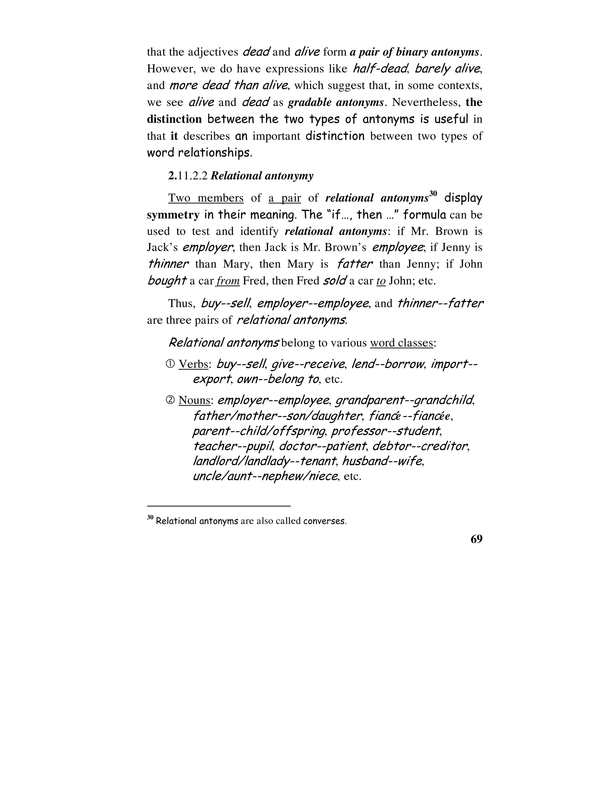 69
that the adjectives dead and alive form a pair of binary antonyms.
However, we do have expressions like half-dead, barely alive,
and more dead than alive, which suggest that, in some contexts,
we see alive and dead as gradable antonyms. Nevertheless, the
distinction between the two types of antonyms is useful in
that it describes an important distinction between two types of
word relationships.
2.11.2.2 Relational antonymy
Two members of a pair of relational antonyms30
display
symmetry in their meaning. The “if…, then …” formula can be
used to test and identify relational antonyms: if Mr. Brown is
Jack’s employer, then Jack is Mr. Brown’s employee; if Jenny is
thinner than Mary, then Mary is fatter than Jenny; if John
bought a car from Fred, then Fred sold a car to John; etc.
Thus, buy--sell, employer--employee, and thinner--fatter
are three pairs of relational antonyms.
Relational antonyms belong to various word classes:
Verbs: buy--sell, give--receive, lend--borrow, import--
export, own--belong to, etc.
Nouns: employer--employee, grandparent--grandchild,
father/mother--son/daughter, fianceù--fianceùe,
parent--child/offspring, professor--student,
teacher--pupil, doctor--patient, debtor--creditor,
landlord/landlady--tenant, husband--wife,
uncle/aunt--nephew/niece, etc.
30
Relational antonyms are also called converses.
 