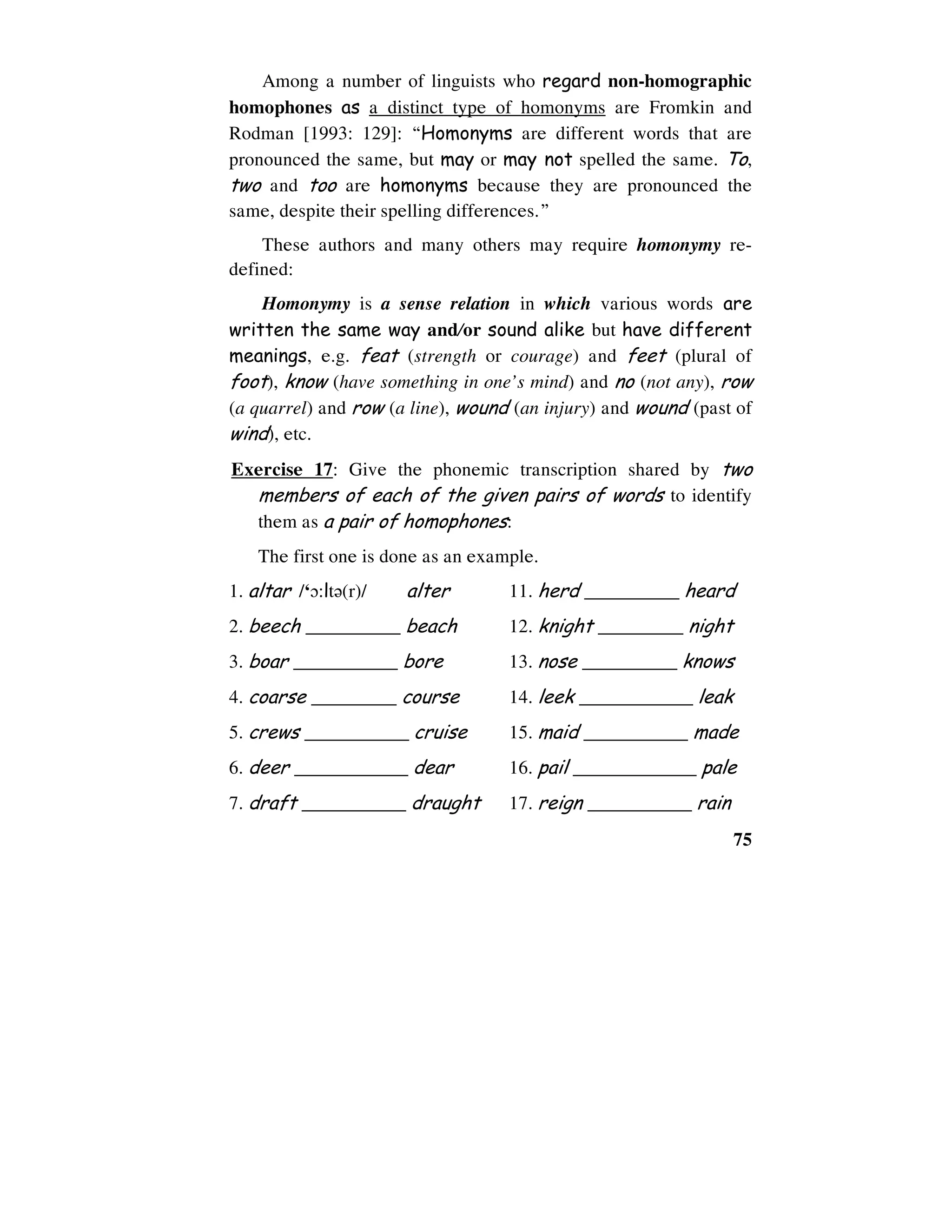 75
Among a number of linguists who regard non-homographic
homophones as a distinct type of homonyms are Fromkin and
Rodman [1993: 129]: “Homonyms are different words that are
pronounced the same, but may or may not spelled the same. To,
two and too are homonyms because they are pronounced the
same, despite their spelling differences.”
These authors and many others may require homonymy re-
defined:
Homonymy is a sense relation in which various words are
written the same way and/or sound alike but have different
meanings, e.g. feat (strength or courage) and feet (plural of
foot), know (have something in one’s mind) and no (not any), row
(a quarrel) and row (a line), wound (an injury) and wound (past of
wind), etc.
Exercise 17: Give the phonemic transcription shared by two
members of each of the given pairs of words to identify
them as a pair of homophones:
The first one is done as an example.
1. altar /‘0:lt6(r)/ alter 11. herd __________ heard
2. beech __________ beach 12. knight _________ night
3. boar ___________ bore 13. nose __________ knows
4. coarse _________ course 14. leek ____________ leak
5. crews ___________ cruise 15. maid ___________ made
6. deer ____________ dear 16. pail _____________ pale
7. draft ___________ draught 17. reign ___________ rain
 