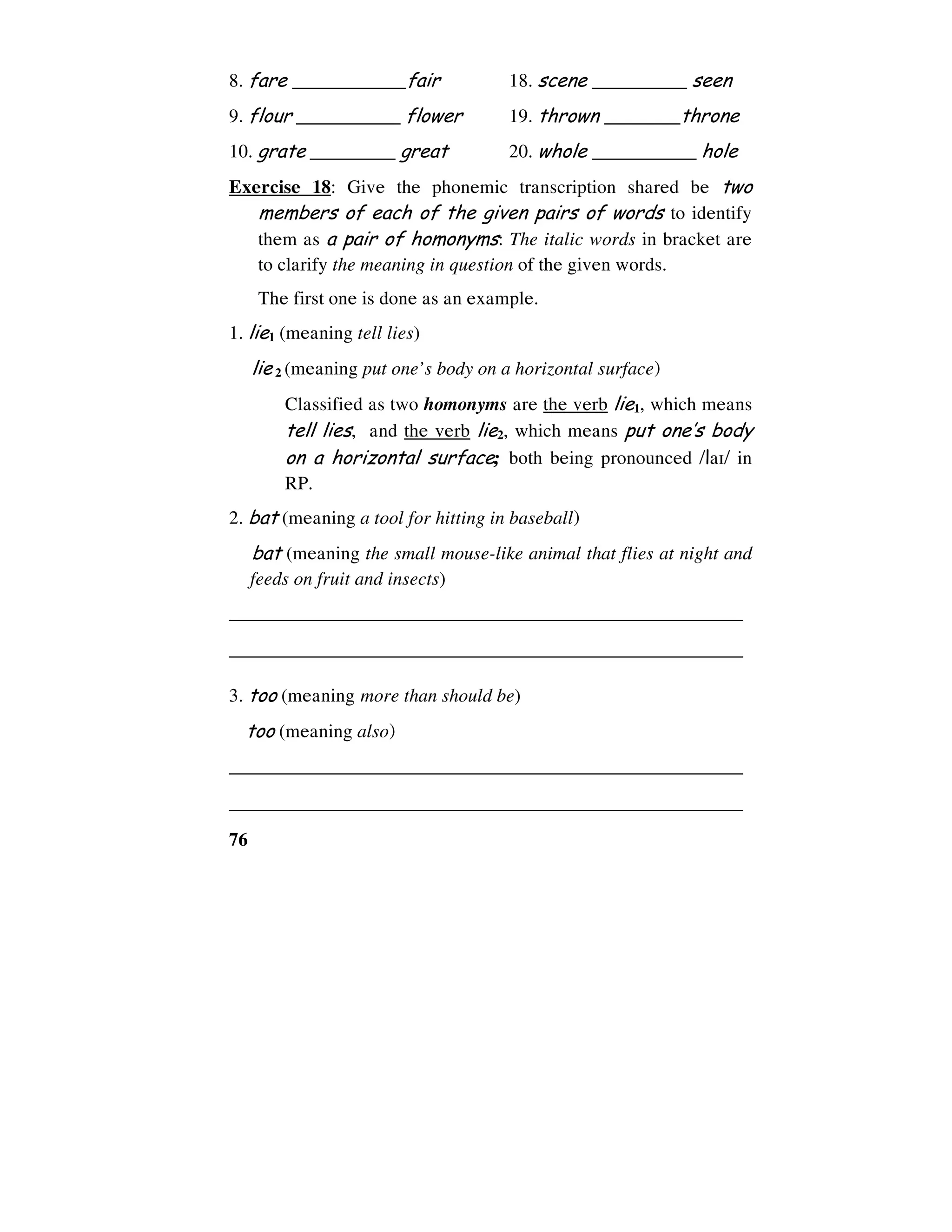 76
8. fare ____________fair 18. scene __________ seen
9. flour ___________ flower 19. thrown ________throne
10. grate _________ great 20. whole ___________ hole
Exercise 18: Give the phonemic transcription shared be two
members of each of the given pairs of words to identify
them as a pair of homonyms: The italic words in bracket are
to clarify the meaning in question of the given words.
The first one is done as an example.
1. lie1 (meaning tell lies)
lie 2 (meaning put one’s body on a horizontal surface)
Classified as two homonyms are the verb lie1, which means
tell lies, and the verb lie2, which means put one’s body
on a horizontal surface; both being pronounced /la1/ in
RP.
2. bat (meaning a tool for hitting in baseball)
bat (meaning the small mouse-like animal that flies at night and
feeds on fruit and insects)
______________________________________________________
______________________________________________________
3. too (meaning more than should be)
too (meaning also)
______________________________________________________
______________________________________________________
 
