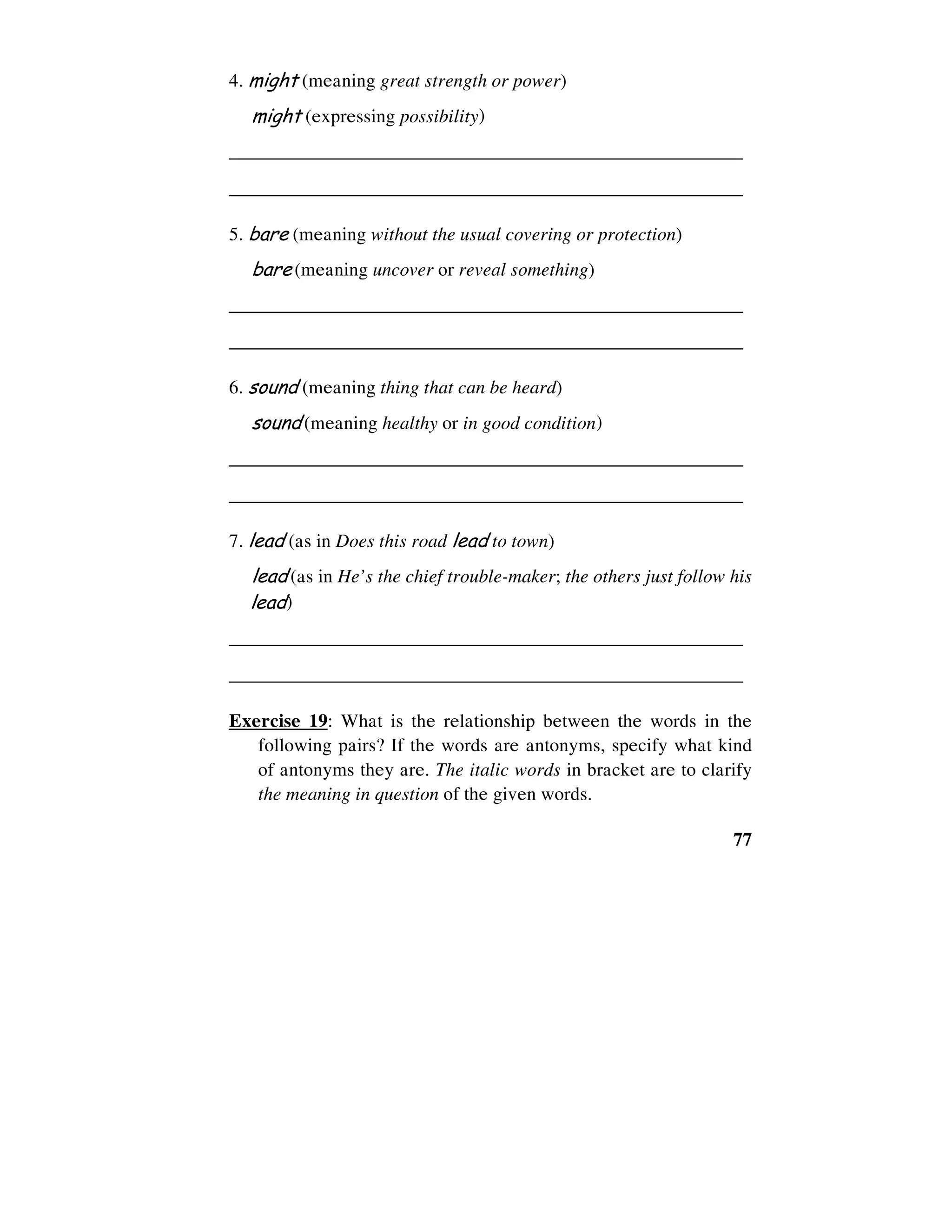 77
4. might (meaning great strength or power)
might (expressing possibility)
______________________________________________________
______________________________________________________
5. bare (meaning without the usual covering or protection)
bare (meaning uncover or reveal something)
______________________________________________________
______________________________________________________
6. sound (meaning thing that can be heard)
sound (meaning healthy or in good condition)
______________________________________________________
______________________________________________________
7. lead (as in Does this road lead to town)
lead (as in He’s the chief trouble-maker; the others just follow his
lead)
______________________________________________________
______________________________________________________
Exercise 19: What is the relationship between the words in the
following pairs? If the words are antonyms, specify what kind
of antonyms they are. The italic words in bracket are to clarify
the meaning in question of the given words.
 