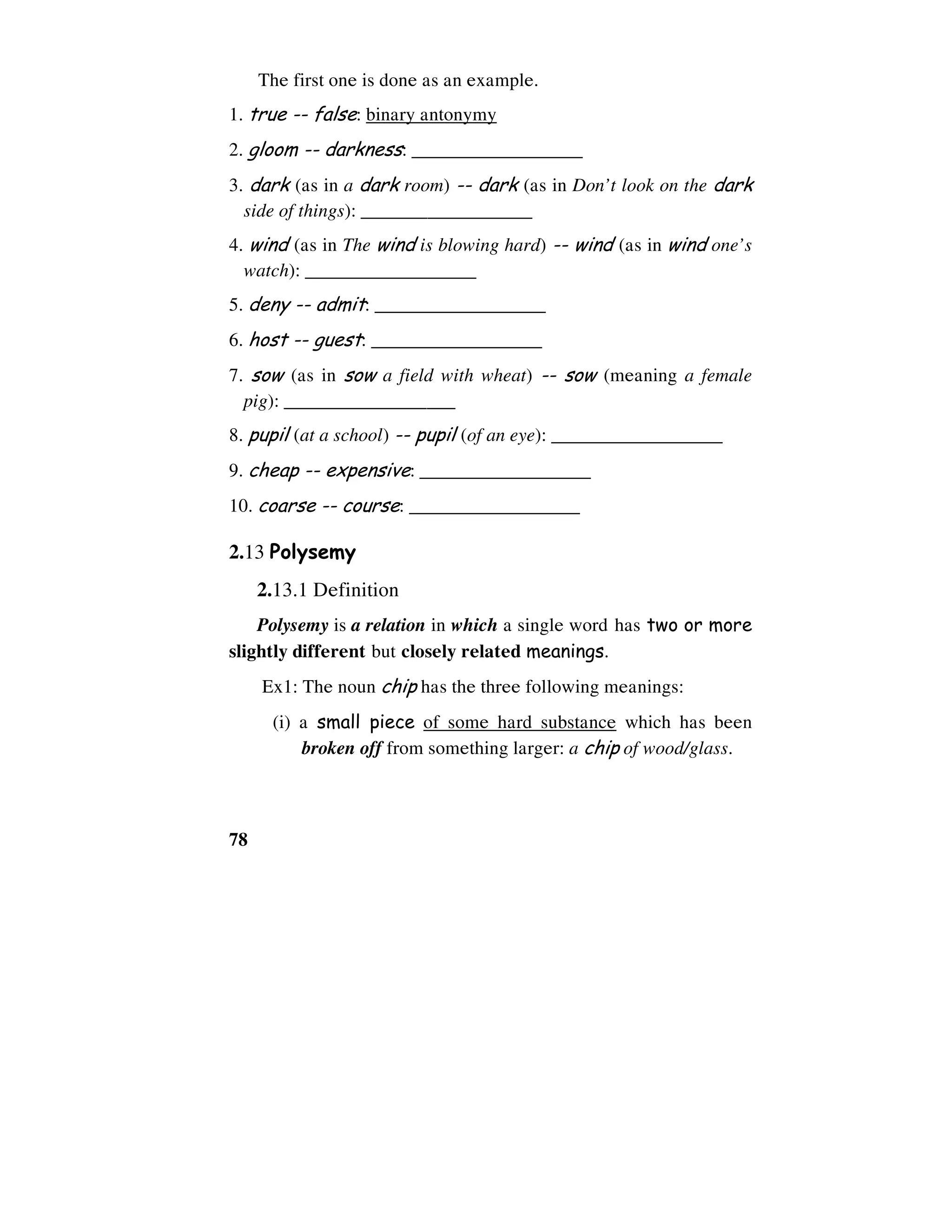 78
The first one is done as an example.
1. true -- false: binary antonymy
2. gloom -- darkness: __________________
3. dark (as in a dark room) -- dark (as in Don’t look on the dark
side of things): __________________
4. wind (as in The wind is blowing hard) -- wind (as in wind one’s
watch): __________________
5. deny -- admit: __________________
6. host -- guest: __________________
7. sow (as in sow a field with wheat) -- sow (meaning a female
pig): __________________
8. pupil (at a school) -- pupil (of an eye): __________________
9. cheap -- expensive: __________________
10. coarse -- course: __________________
2.13 Polysemy
2.13.1 Definition
Polysemy is a relation in which a single word has two or more
slightly different but closely related meanings.
Ex1: The noun chip has the three following meanings:
(i) a small piece of some hard substance which has been
broken off from something larger: a chip of wood/glass.
 
