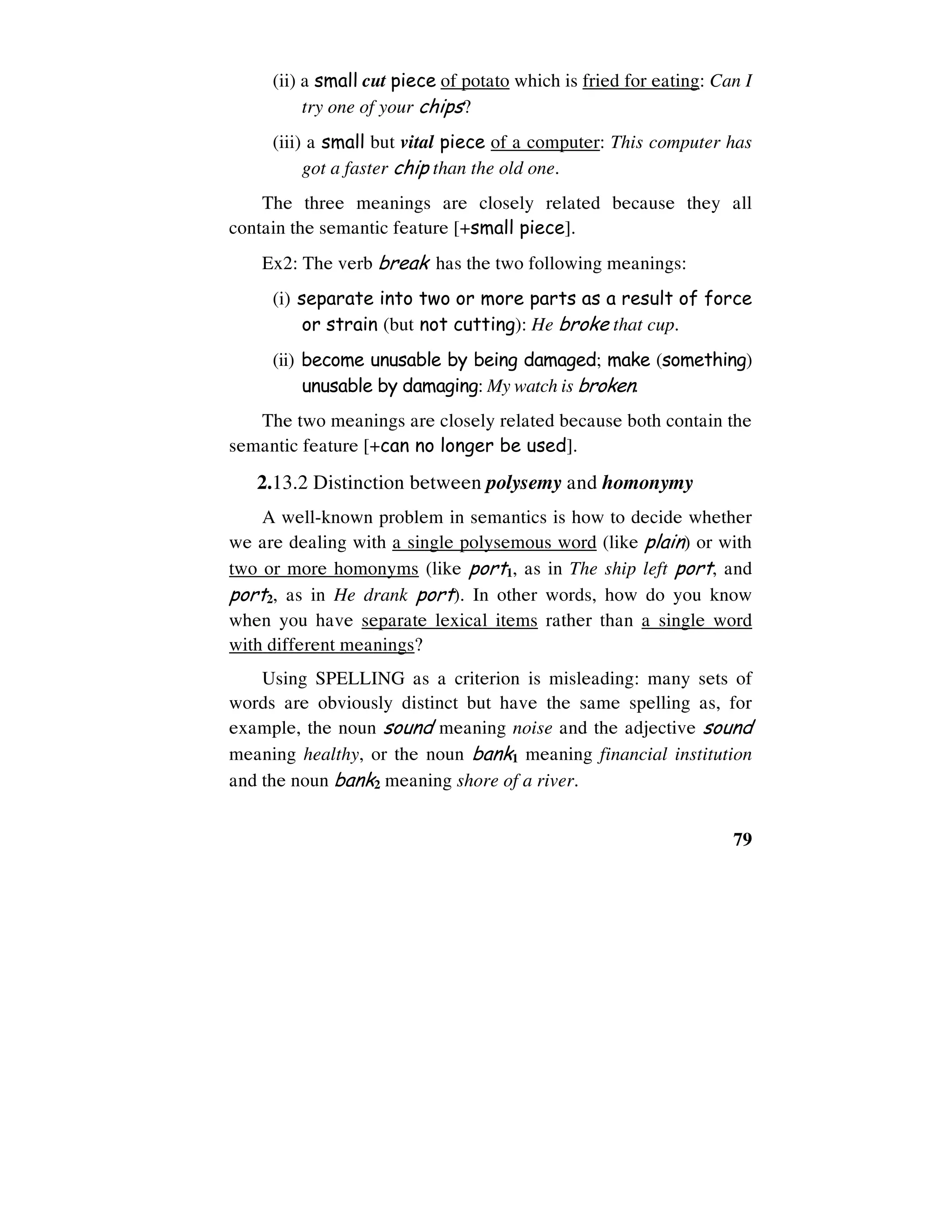 79
(ii) a small cut piece of potato which is fried for eating: Can I
try one of your chips?
(iii) a small but vital piece of a computer: This computer has
got a faster chip than the old one.
The three meanings are closely related because they all
contain the semantic feature [+small piece].
Ex2: The verb break has the two following meanings:
(i) separate into two or more parts as a result of force
or strain (but not cutting): He broke that cup.
(ii) become unusable by being damaged; make (something)
unusable by damaging: My watch is broken.
The two meanings are closely related because both contain the
semantic feature [+can no longer be used].
2.13.2 Distinction between polysemy and homonymy
A well-known problem in semantics is how to decide whether
we are dealing with a single polysemous word (like plain) or with
two or more homonyms (like port1, as in The ship left port, and
port2, as in He drank port). In other words, how do you know
when you have separate lexical items rather than a single word
with different meanings?
Using SPELLING as a criterion is misleading: many sets of
words are obviously distinct but have the same spelling as, for
example, the noun sound meaning noise and the adjective sound
meaning healthy, or the noun bank1 meaning financial institution
and the noun bank2 meaning shore of a river.
 