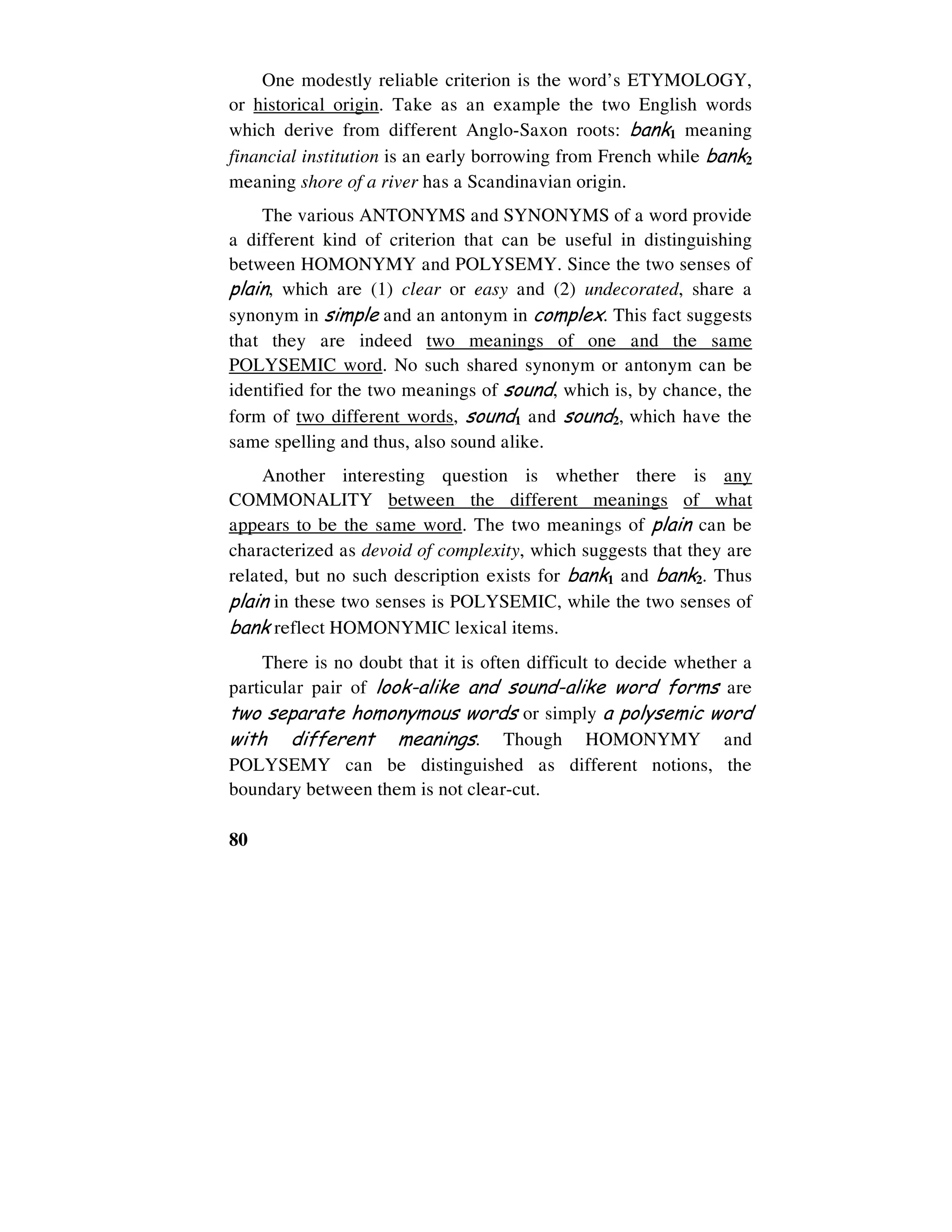 80
One modestly reliable criterion is the word’s ETYMOLOGY,
or historical origin. Take as an example the two English words
which derive from different Anglo-Saxon roots: bank1 meaning
financial institution is an early borrowing from French while bank2
meaning shore of a river has a Scandinavian origin.
The various ANTONYMS and SYNONYMS of a word provide
a different kind of criterion that can be useful in distinguishing
between HOMONYMY and POLYSEMY. Since the two senses of
plain, which are (1) clear or easy and (2) undecorated, share a
synonym in simple and an antonym in complex. This fact suggests
that they are indeed two meanings of one and the same
POLYSEMIC word. No such shared synonym or antonym can be
identified for the two meanings of sound, which is, by chance, the
form of two different words, sound1 and sound2, which have the
same spelling and thus, also sound alike.
Another interesting question is whether there is any
COMMONALITY between the different meanings of what
appears to be the same word. The two meanings of plain can be
characterized as devoid of complexity, which suggests that they are
related, but no such description exists for bank1 and bank2. Thus
plain in these two senses is POLYSEMIC, while the two senses of
bank reflect HOMONYMIC lexical items.
There is no doubt that it is often difficult to decide whether a
particular pair of look-alike and sound-alike word forms are
two separate homonymous words or simply a polysemic word
with different meanings. Though HOMONYMY and
POLYSEMY can be distinguished as different notions, the
boundary between them is not clear-cut.
 