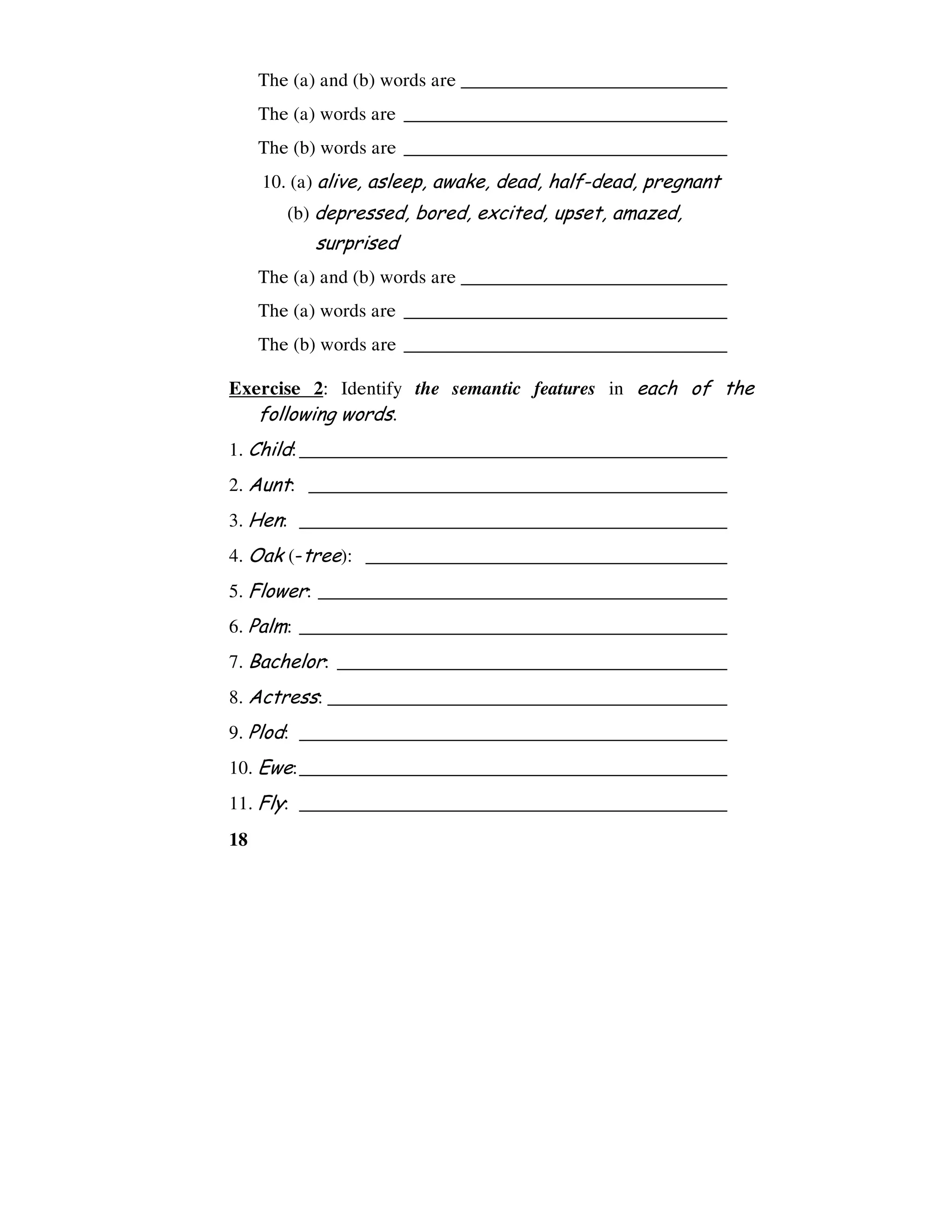 18
The (a) and (b) words are ____________________________
The (a) words are __________________________________
The (b) words are __________________________________
10. (a) alive, asleep, awake, dead, half-dead, pregnant
(b) depressed, bored, excited, upset, amazed,
surprised
The (a) and (b) words are ____________________________
The (a) words are __________________________________
The (b) words are __________________________________
Exercise 2: Identify the semantic features in each of the
following words.
1. Child:_____________________________________________
2. Aunt: ____________________________________________
3. Hen: _____________________________________________
4. Oak (-tree): ______________________________________
5. Flower: ___________________________________________
6. Palm: _____________________________________________
7. Bachelor: _________________________________________
8. Actress: __________________________________________
9. Plod: _____________________________________________
10. Ewe:_____________________________________________
11. Fly: _____________________________________________
 