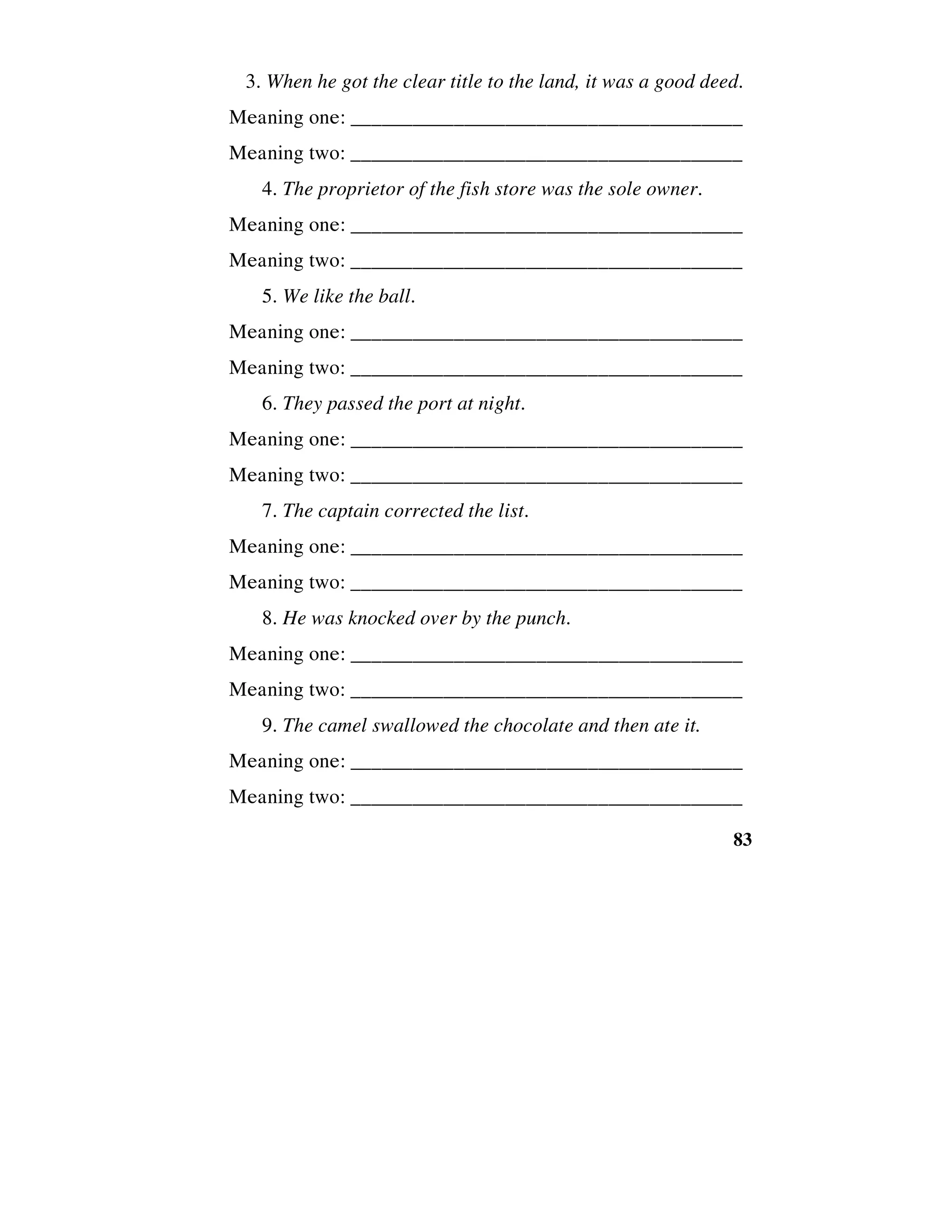 83
3. When he got the clear title to the land, it was a good deed.
Meaning one: ______________________________________
Meaning two: ______________________________________
4. The proprietor of the fish store was the sole owner.
Meaning one: ______________________________________
Meaning two: ______________________________________
5. We like the ball.
Meaning one: ______________________________________
Meaning two: ______________________________________
6. They passed the port at night.
Meaning one: ______________________________________
Meaning two: ______________________________________
7. The captain corrected the list.
Meaning one: ______________________________________
Meaning two: ______________________________________
8. He was knocked over by the punch.
Meaning one: ______________________________________
Meaning two: ______________________________________
9. The camel swallowed the chocolate and then ate it.
Meaning one: ______________________________________
Meaning two: ______________________________________
 