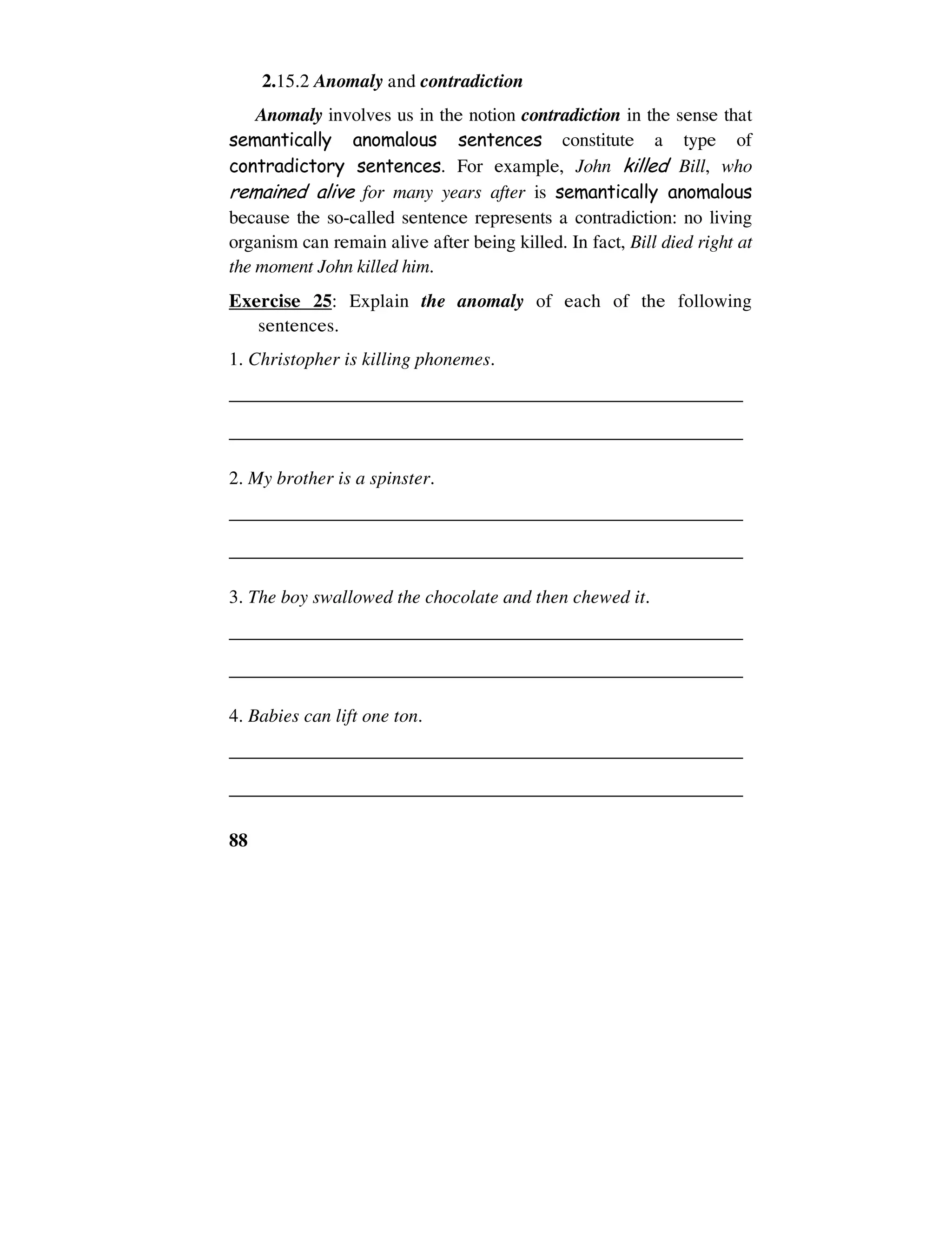 88
2.15.2 Anomaly and contradiction
Anomaly involves us in the notion contradiction in the sense that
semantically anomalous sentences constitute a type of
contradictory sentences. For example, John killed Bill, who
remained alive for many years after is semantically anomalous
because the so-called sentence represents a contradiction: no living
organism can remain alive after being killed. In fact, Bill died right at
the moment John killed him.
Exercise 25: Explain the anomaly of each of the following
sentences.
1. Christopher is killing phonemes.
______________________________________________________
______________________________________________________
2. My brother is a spinster.
______________________________________________________
______________________________________________________
3. The boy swallowed the chocolate and then chewed it.
______________________________________________________
______________________________________________________
4. Babies can lift one ton.
______________________________________________________
______________________________________________________
 