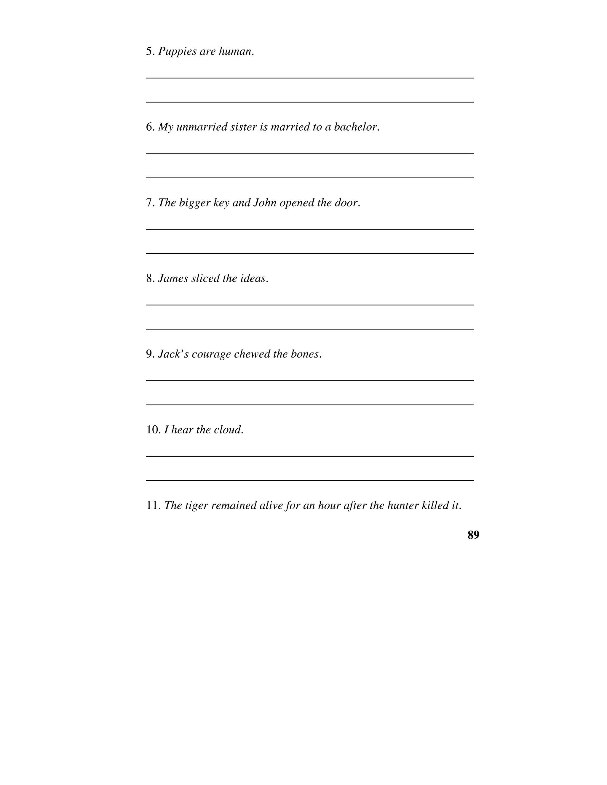89
5. Puppies are human.
______________________________________________________
______________________________________________________
6. My unmarried sister is married to a bachelor.
______________________________________________________
______________________________________________________
7. The bigger key and John opened the door.
______________________________________________________
______________________________________________________
8. James sliced the ideas.
______________________________________________________
______________________________________________________
9. Jack’s courage chewed the bones.
______________________________________________________
______________________________________________________
10. I hear the cloud.
______________________________________________________
______________________________________________________
11. The tiger remained alive for an hour after the hunter killed it.
 