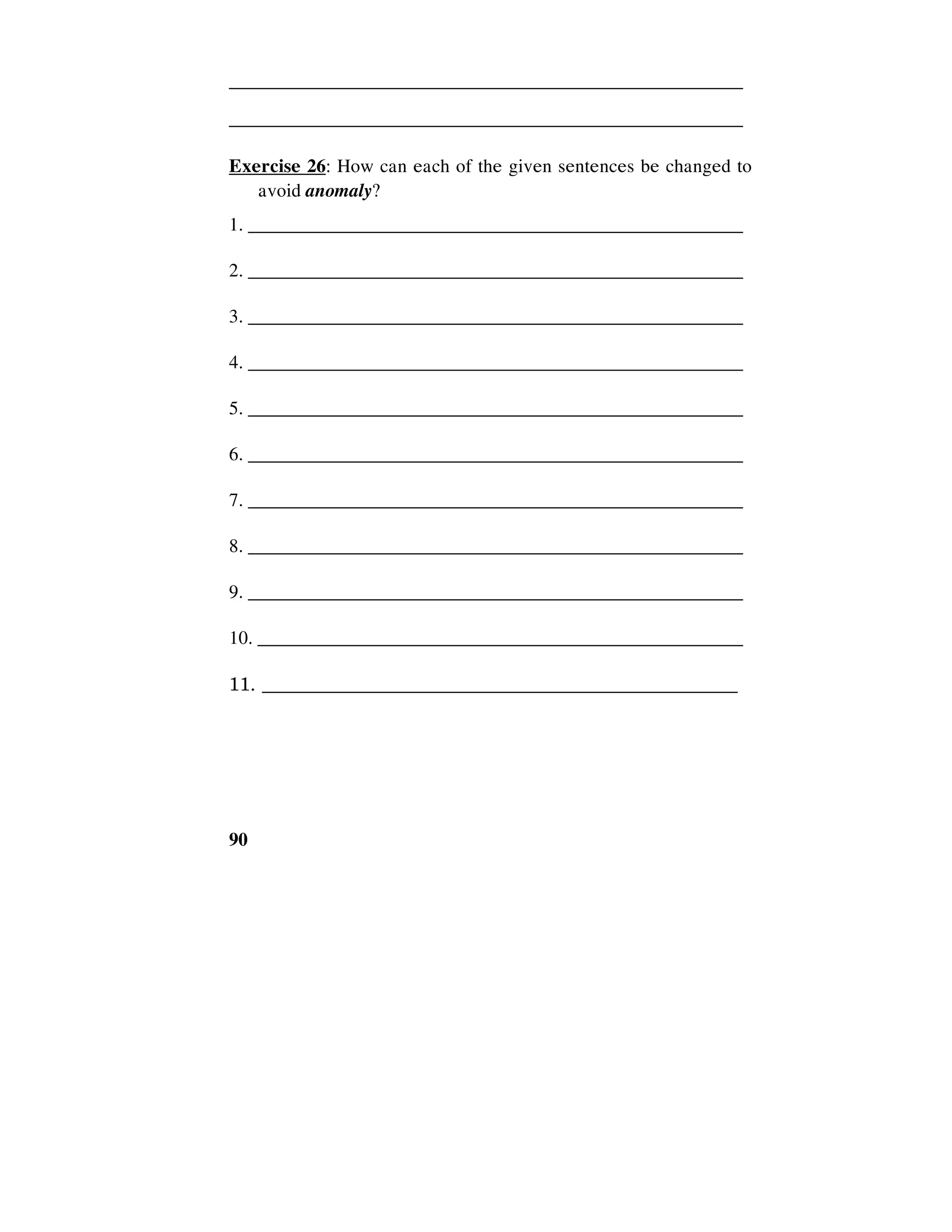 90
______________________________________________________
______________________________________________________
Exercise 26: How can each of the given sentences be changed to
avoid anomaly?
1. ____________________________________________________
2. ____________________________________________________
3. ____________________________________________________
4. ____________________________________________________
5. ____________________________________________________
6. ____________________________________________________
7. ____________________________________________________
8. ____________________________________________________
9. ____________________________________________________
10. ___________________________________________________
11. __________________________________________________
 