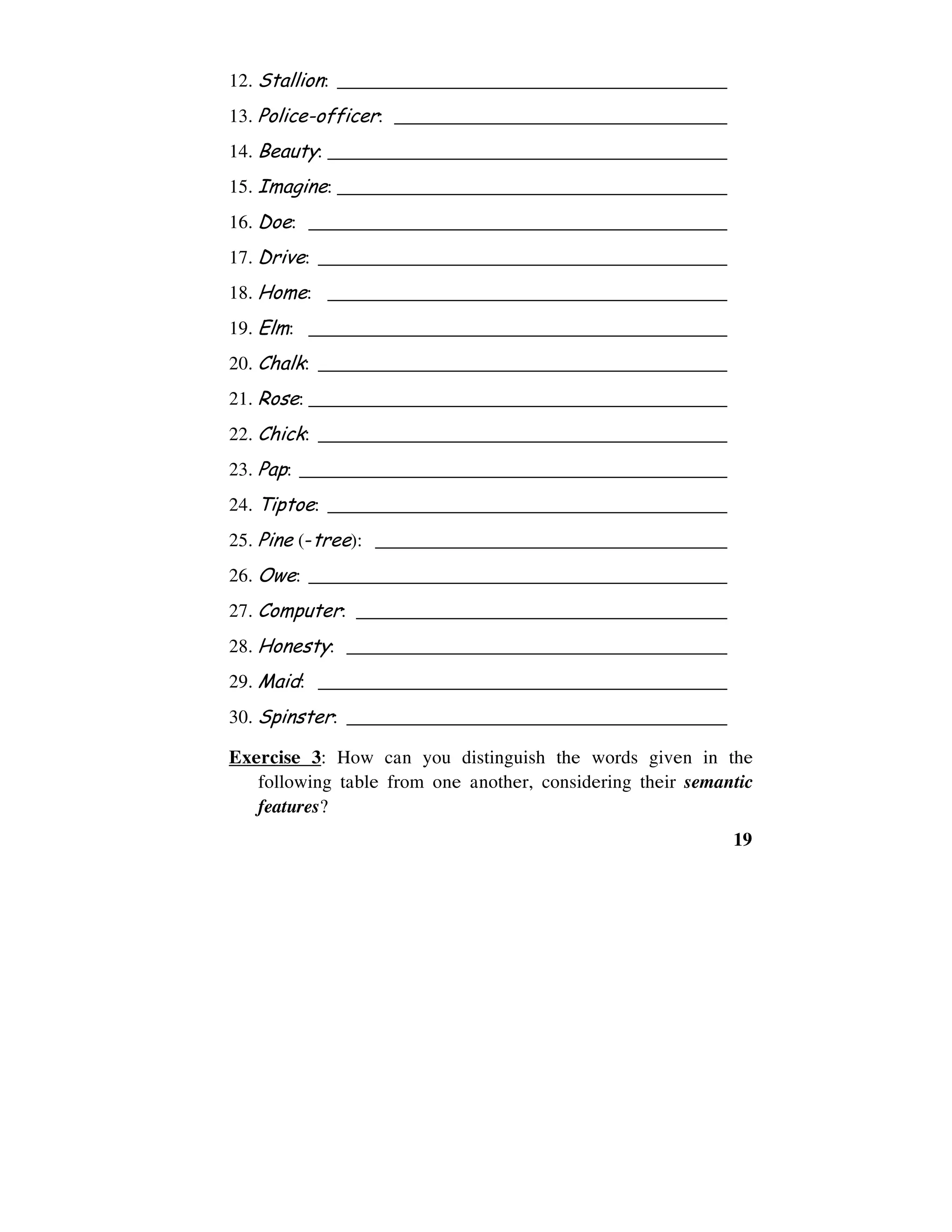 19
12. Stallion: _________________________________________
13. Police-officer: ___________________________________
14. Beauty: __________________________________________
15. Imagine: _________________________________________
16. Doe: ____________________________________________
17. Drive: ___________________________________________
18. Home: __________________________________________
19. Elm: ____________________________________________
20. Chalk: ___________________________________________
21. Rose: ____________________________________________
22. Chick: ___________________________________________
23. Pap: _____________________________________________
24. Tiptoe: __________________________________________
25. Pine (-tree): _____________________________________
26. Owe: ____________________________________________
27. Computer: _______________________________________
28. Honesty: ________________________________________
29. Maid: ___________________________________________
30. Spinster: ________________________________________
Exercise 3: How can you distinguish the words given in the
following table from one another, considering their semantic
features?
 