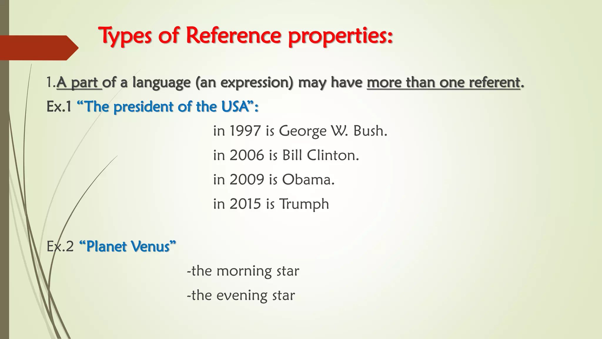 Types of Reference properties:
1.A part of a language (an expression) may have more than one referent.
Ex.1 “The president of the USA”:
in 1997 is George W. Bush.
in 2006 is Bill Clinton.
in 2009 is Obama.
in 2015 is Trumph
Ex.2 “Planet Venus”
-the morning star
-the evening star
 