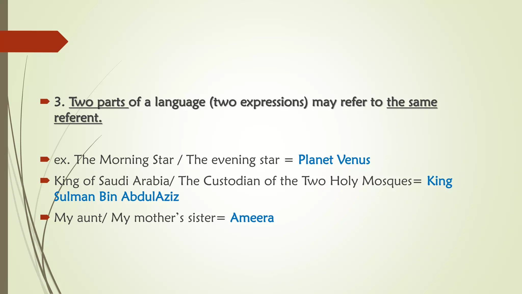  3. Two parts of a language (two expressions) may refer to the same
referent.
 ex. The Morning Star / The evening star = Planet Venus
 King of Saudi Arabia/ The Custodian of the Two Holy Mosques= King
Sulman Bin AbdulAziz
 My aunt/ My mother’s sister= Ameera
 