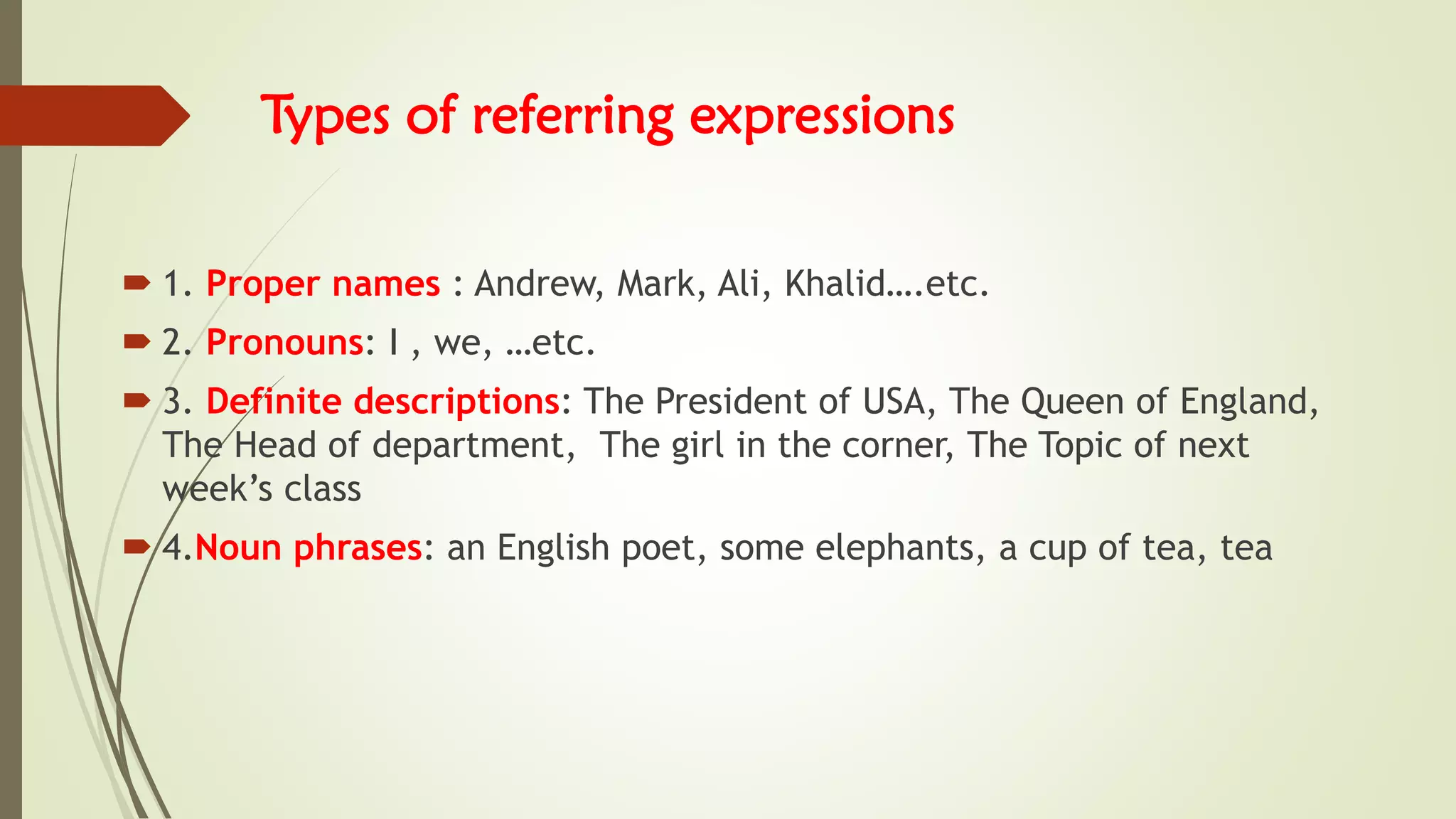 Types of referring expressions
 1. Proper names : Andrew, Mark, Ali, Khalid….etc.
 2. Pronouns: I , we, …etc.
 3. Definite descriptions: The President of USA, The Queen of England,
The Head of department, The girl in the corner, The Topic of next
week’s class
 4.Noun phrases: an English poet, some elephants, a cup of tea, tea
 