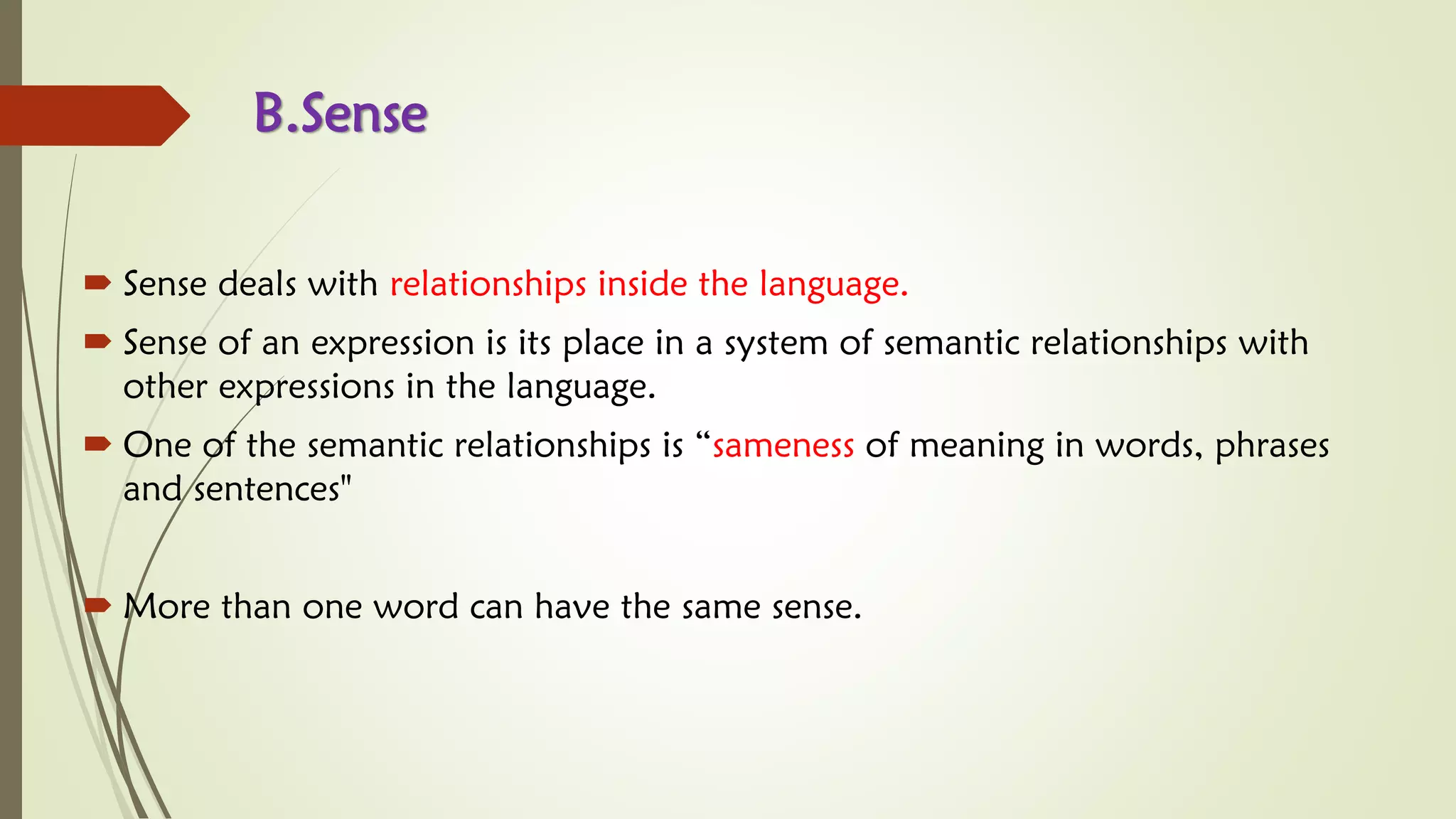 B.Sense
 Sense deals with relationships inside the language.
 Sense of an expression is its place in a system of semantic relationships with
other expressions in the language.
 One of the semantic relationships is “sameness of meaning in words, phrases
and sentences"
 More than one word can have the same sense.
 
