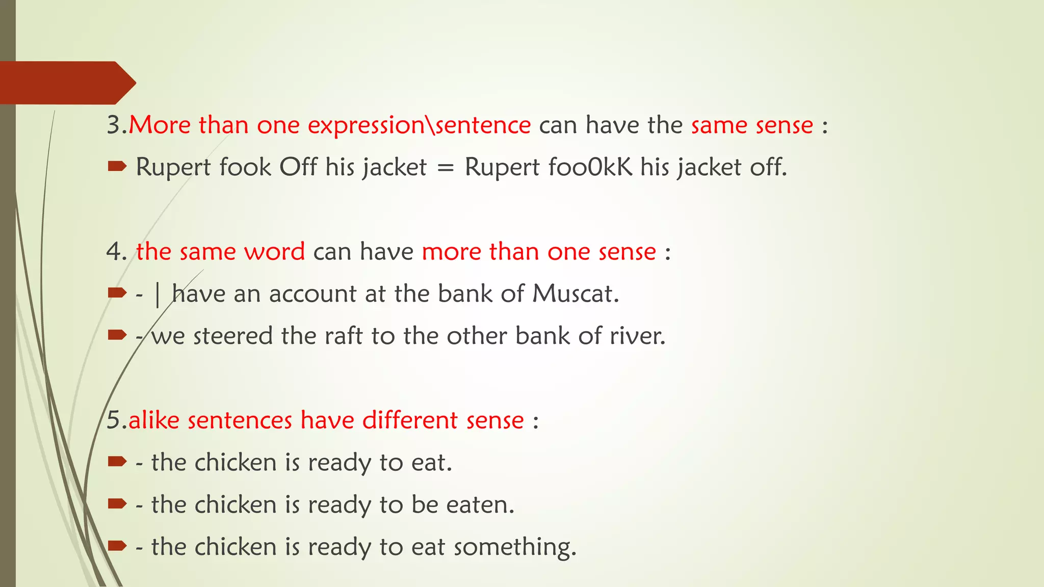 3.More than one expressionsentence can have the same sense :
 Rupert fook Off his jacket = Rupert foo0kK his jacket off.
4. the same word can have more than one sense :
 - | have an account at the bank of Muscat.
 - we steered the raft to the other bank of river.
5.alike sentences have different sense :
 - the chicken is ready to eat.
 - the chicken is ready to be eaten.
 - the chicken is ready to eat something.
 