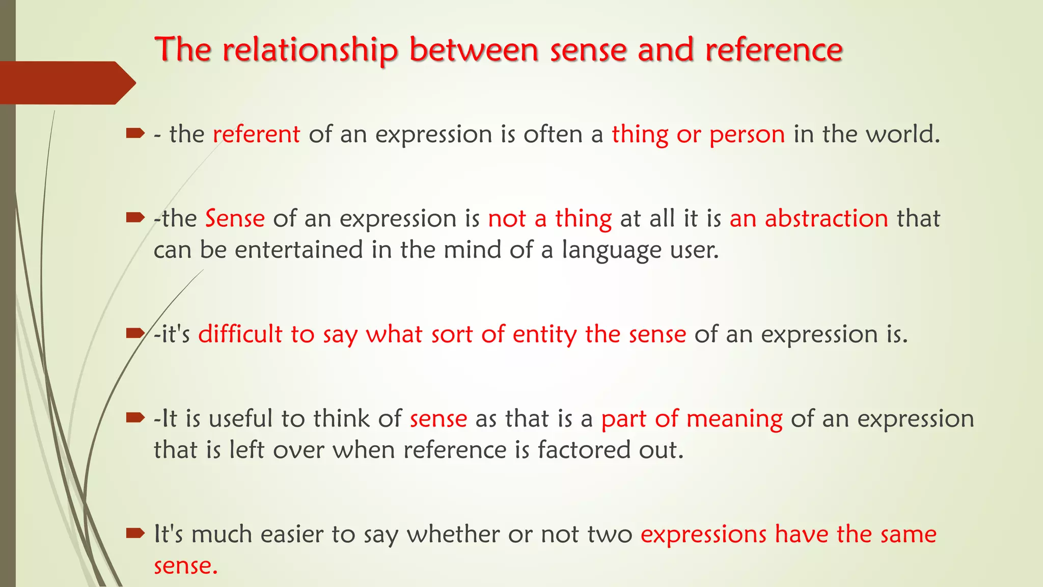 The relationship between sense and reference
 - the referent of an expression is often a thing or person in the world.
 -the Sense of an expression is not a thing at all it is an abstraction that
can be entertained in the mind of a language user.
 -it's difficult to say what sort of entity the sense of an expression is.
 -It is useful to think of sense as that is a part of meaning of an expression
that is left over when reference is factored out.
 It's much easier to say whether or not two expressions have the same
sense.
 