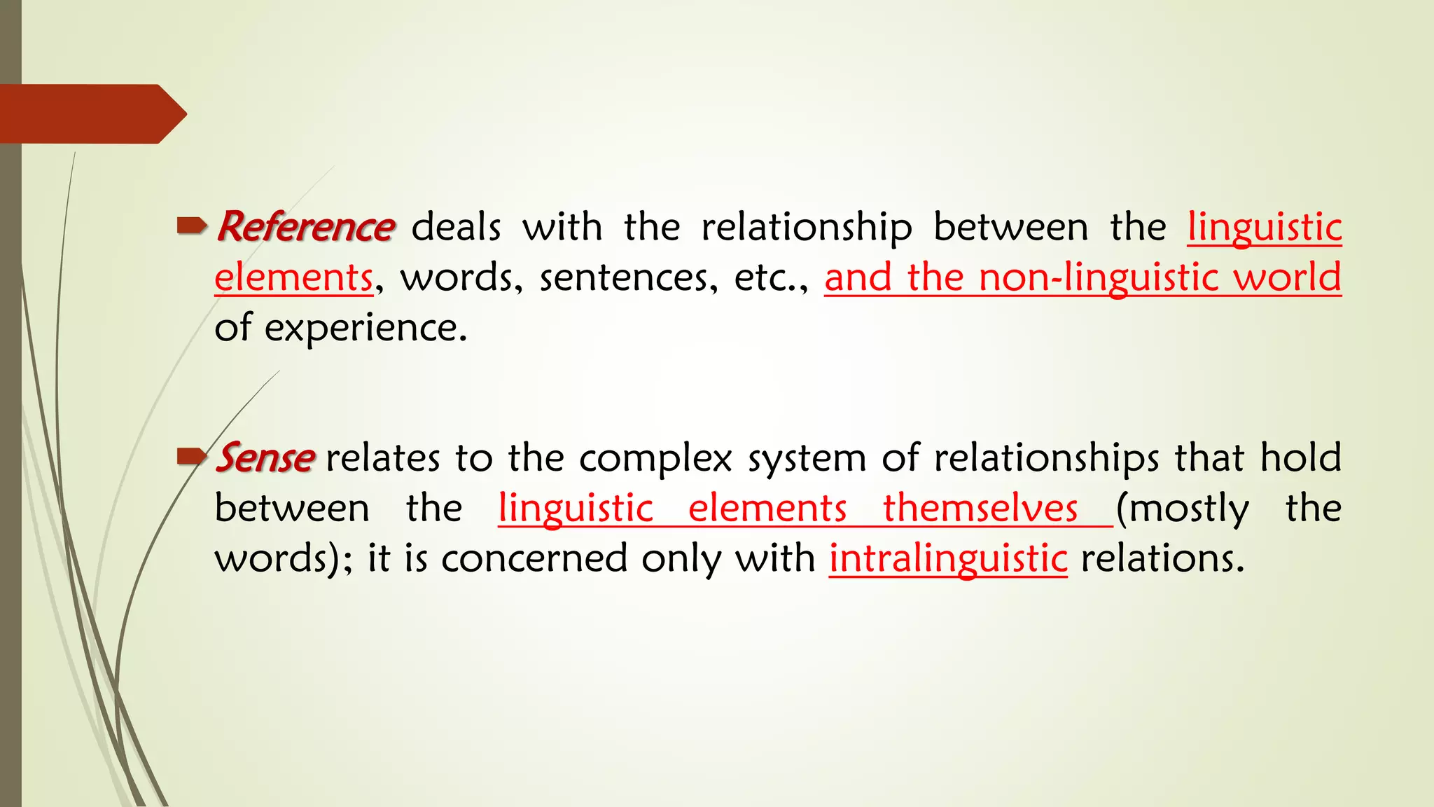 Reference deals with the relationship between the linguistic
elements, words, sentences, etc., and the non-linguistic world
of experience.
Sense relates to the complex system of relationships that hold
between the linguistic elements themselves (mostly the
words); it is concerned only with intralinguistic relations.
 
