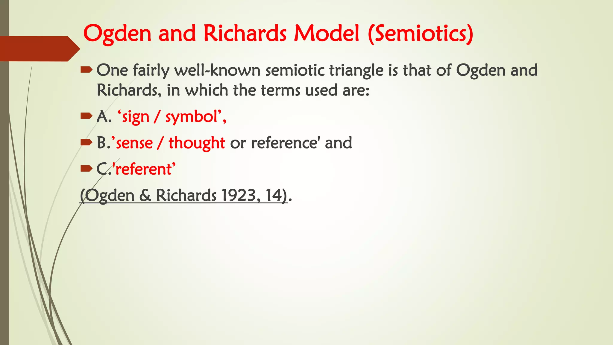 Ogden and Richards Model (Semiotics)
One fairly well-known semiotic triangle is that of Ogden and
Richards, in which the terms used are:
A. ‘sign / symbol’,
B.’sense / thought or reference' and
C.'referent’
(Ogden & Richards 1923, 14).
 