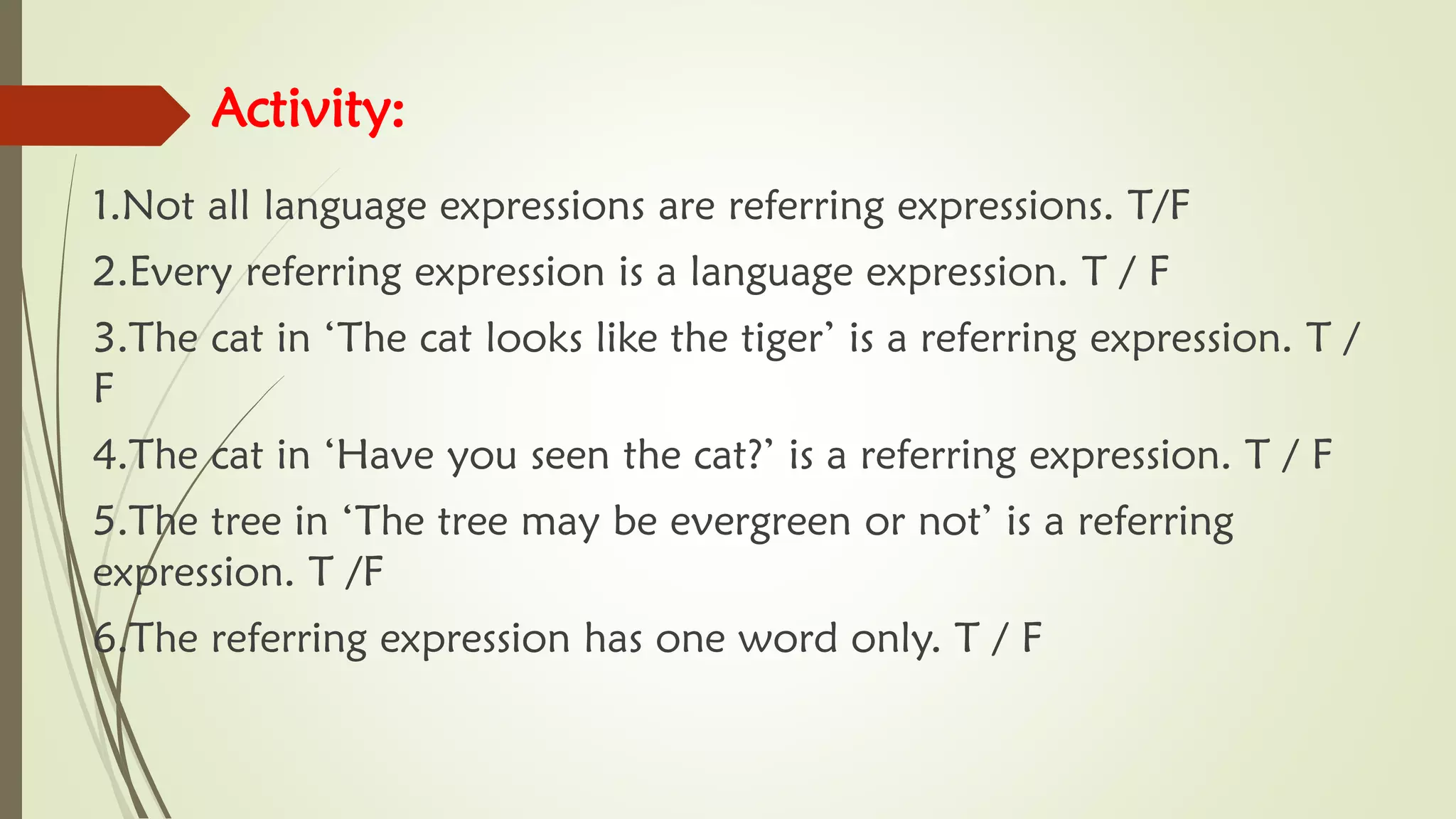 Activity:
1.Not all language expressions are referring expressions. T/F
2.Every referring expression is a language expression. T / F
3.The cat in ‘The cat looks like the tiger’ is a referring expression. T /
F
4.The cat in ‘Have you seen the cat?’ is a referring expression. T / F
5.The tree in ‘The tree may be evergreen or not’ is a referring
expression. T /F
6.The referring expression has one word only. T / F
 