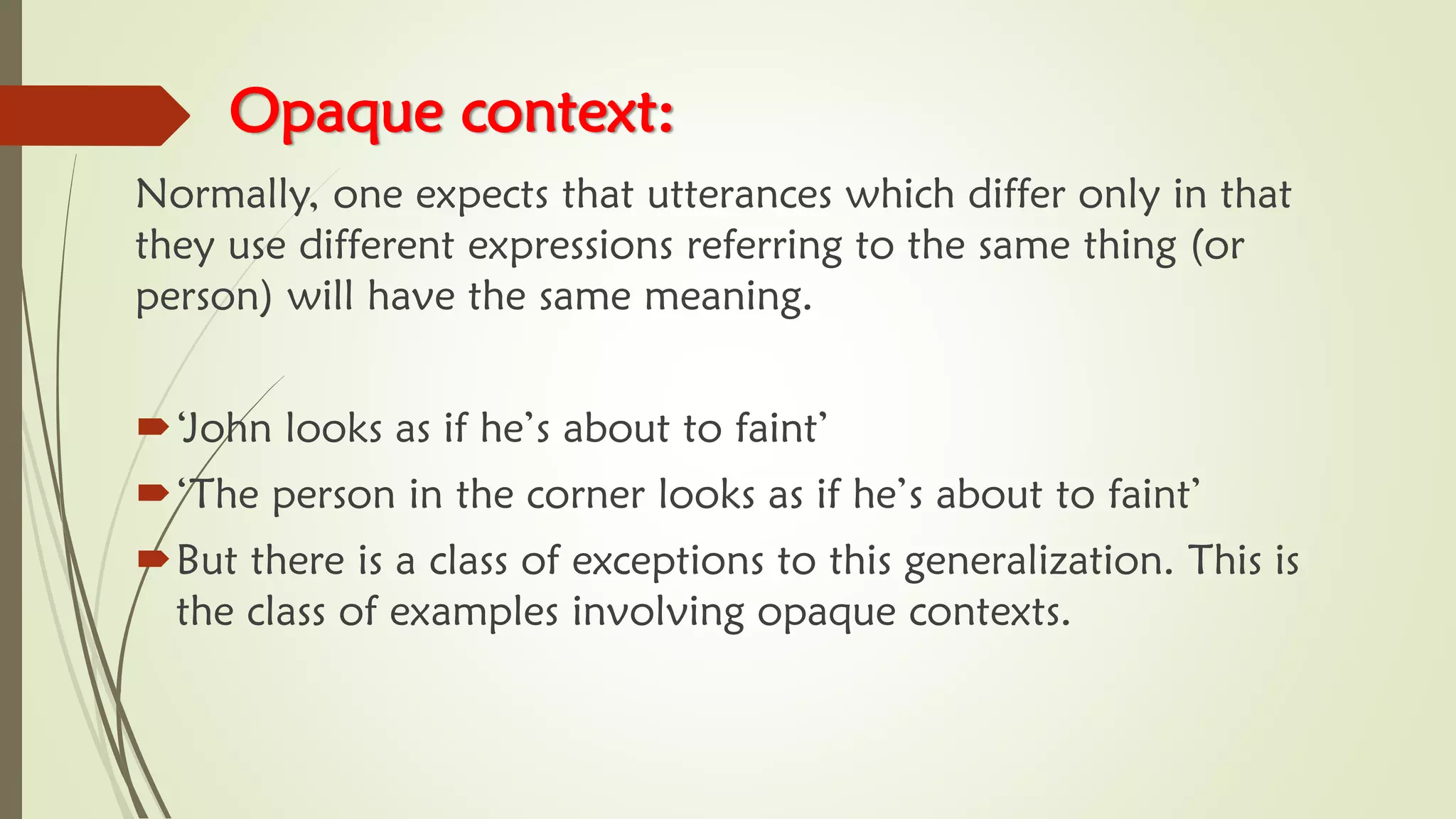 Opaque context:
Normally, one expects that utterances which differ only in that
they use different expressions referring to the same thing (or
person) will have the same meaning.
‘John looks as if he’s about to faint’
‘The person in the corner looks as if he’s about to faint’
But there is a class of exceptions to this generalization. This is
the class of examples involving opaque contexts.
 