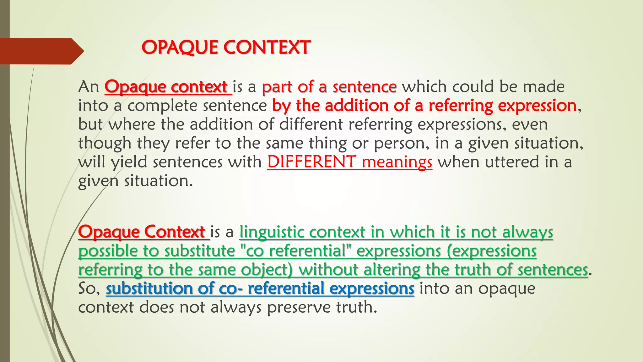 OPAQUE CONTEXT
An Opaque context is a part of a sentence which could be made
into a complete sentence by the addition of a referring expression,
but where the addition of different referring expressions, even
though they refer to the same thing or person, in a given situation,
will yield sentences with DIFFERENT meanings when uttered in a
given situation.
Opaque Context is a linguistic context in which it is not always
possible to substitute "co referential" expressions (expressions
referring to the same object) without altering the truth of sentences.
So, substitution of co- referential expressions into an opaque
context does not always preserve truth.
 