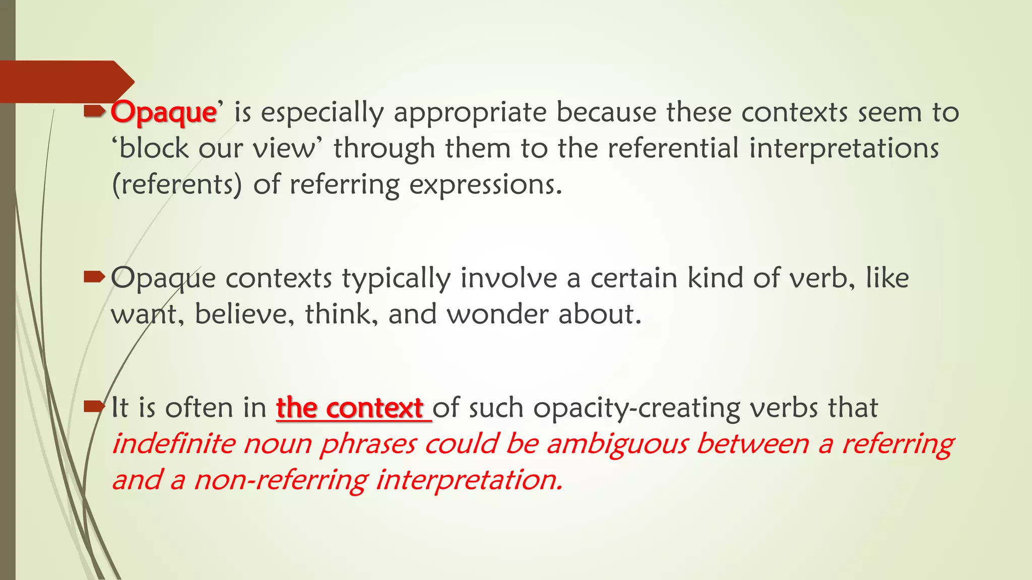 Opaque’ is especially appropriate because these contexts seem to
‘block our view’ through them to the referential interpretations
(referents) of referring expressions.
Opaque contexts typically involve a certain kind of verb, like
want, believe, think, and wonder about.
It is often in the context of such opacity-creating verbs that
indefinite noun phrases could be ambiguous between a referring
and a non-referring interpretation.
 
