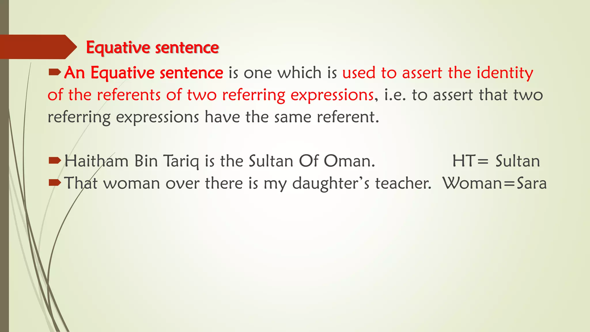 Equative sentence
An Equative sentence is one which is used to assert the identity
of the referents of two referring expressions, i.e. to assert that two
referring expressions have the same referent.
Haitham Bin Tariq is the Sultan Of Oman. HT= Sultan
That woman over there is my daughter’s teacher. Woman=Sara
 
