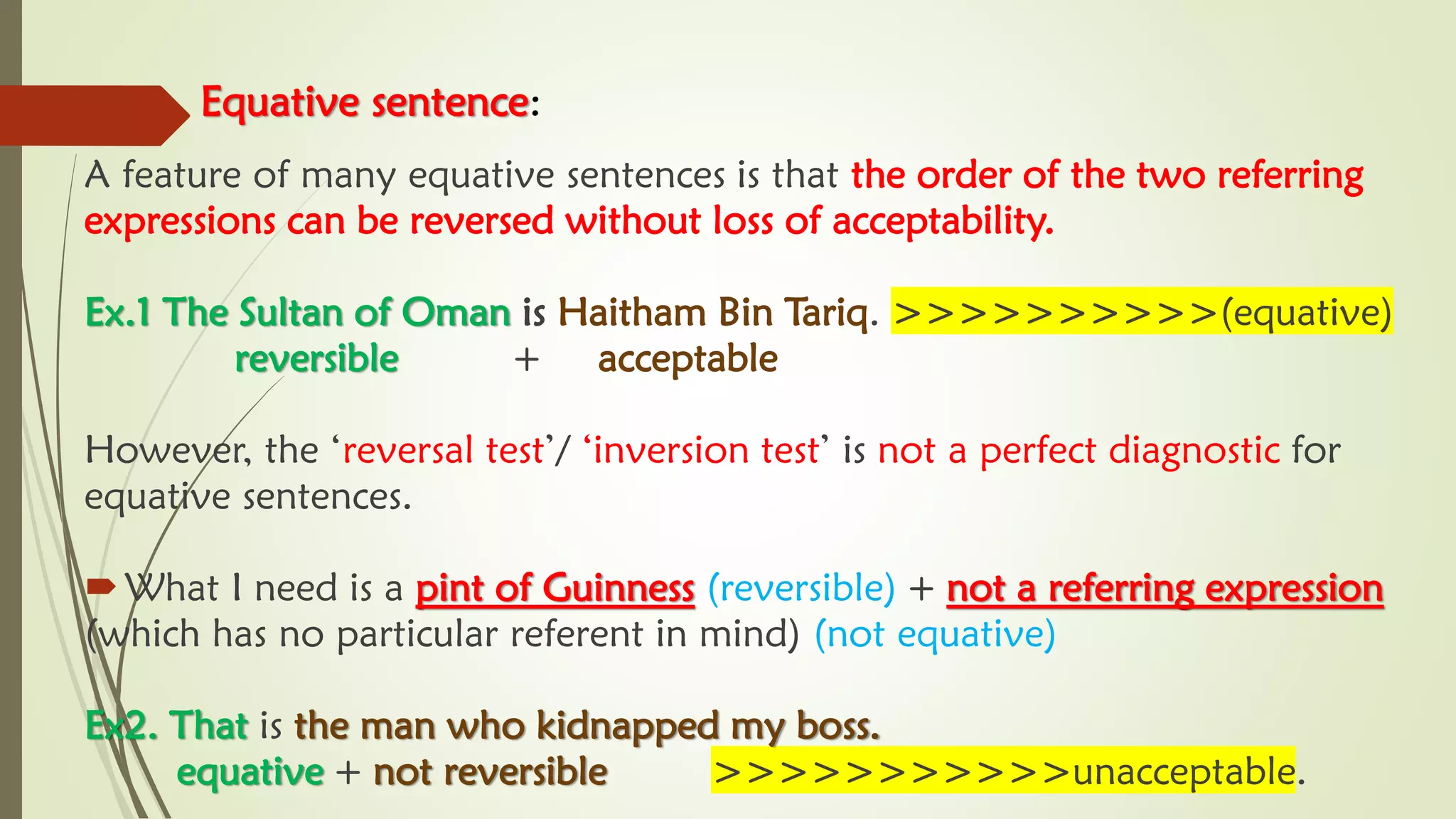 Equative sentence:
A feature of many equative sentences is that the order of the two referring
expressions can be reversed without loss of acceptability.
Ex.1 The Sultan of Oman is Haitham Bin Tariq. >>>>>>>>>>(equative)
reversible + acceptable
However, the ‘reversal test’/ ‘inversion test’ is not a perfect diagnostic for
equative sentences.
What I need is a pint of Guinness (reversible) + not a referring expression
(which has no particular referent in mind) (not equative)
Ex2. That is the man who kidnapped my boss.
equative + not reversible >>>>>>>>>>>unacceptable.
 