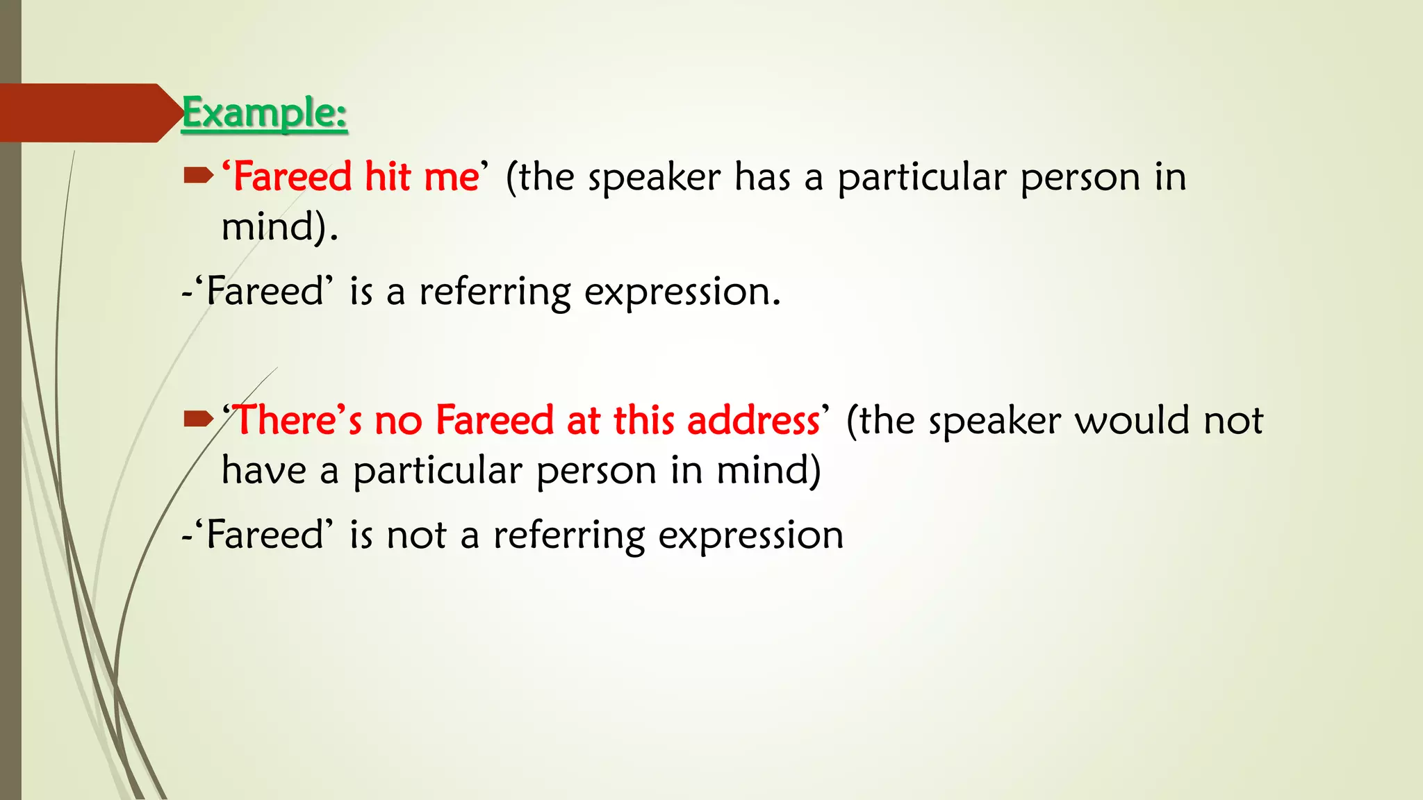 Example:
‘Fareed hit me’ (the speaker has a particular person in
mind).
-‘Fareed’ is a referring expression.
‘There’s no Fareed at this address’ (the speaker would not
have a particular person in mind)
-‘Fareed’ is not a referring expression
 