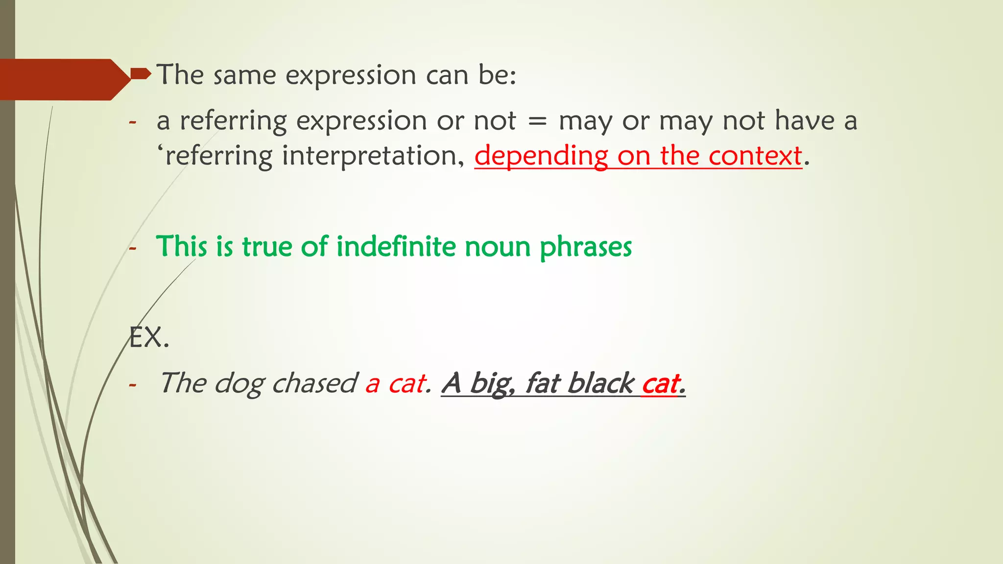 The same expression can be:
- a referring expression or not = may or may not have a
‘referring interpretation, depending on the context.
- This is true of indefinite noun phrases
EX.
- The dog chased a cat. A big, fat black cat.
 