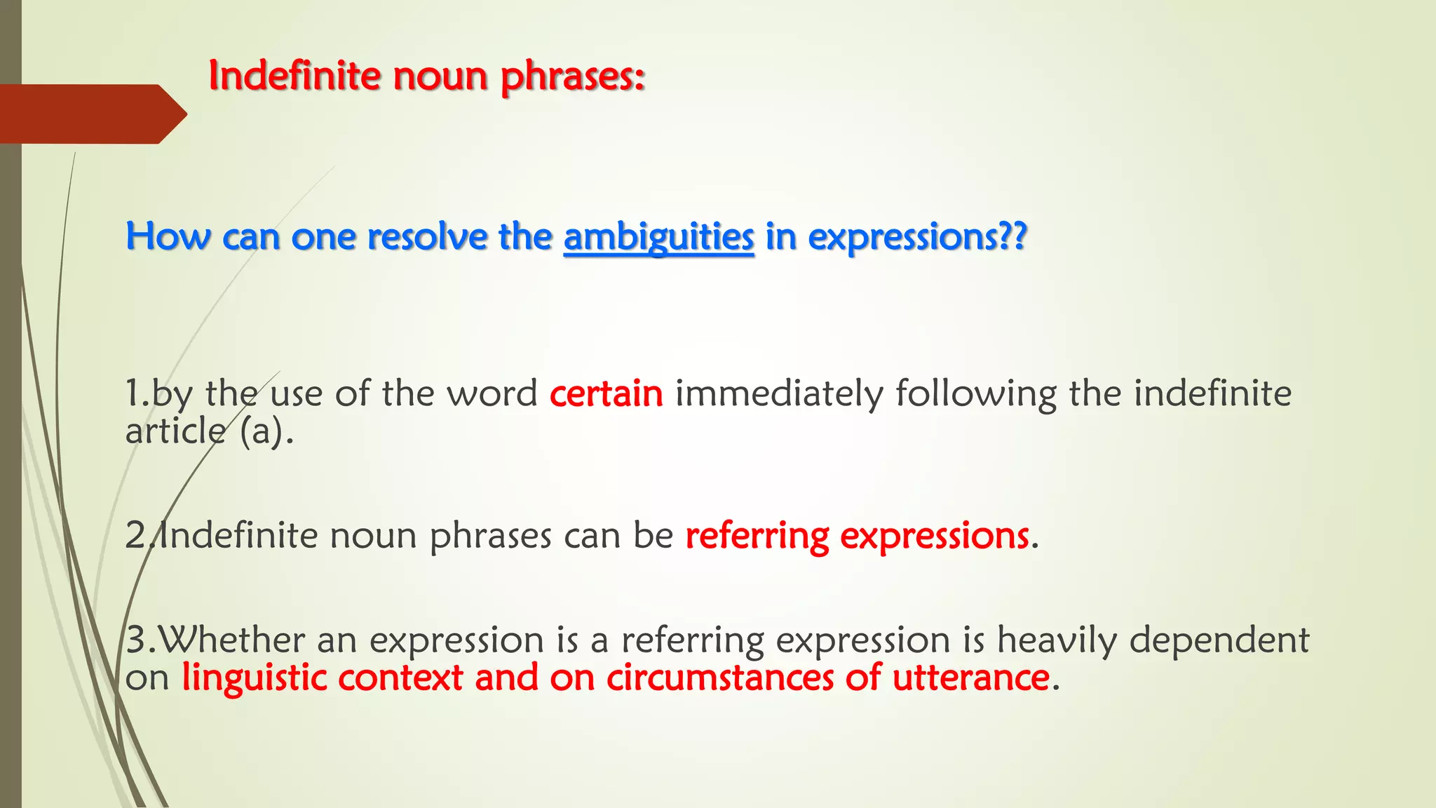 Indefinite noun phrases:
How can one resolve the ambiguities in expressions??
1.by the use of the word certain immediately following the indefinite
article (a).
2.Indefinite noun phrases can be referring expressions.
3.Whether an expression is a referring expression is heavily dependent
on linguistic context and on circumstances of utterance.
 