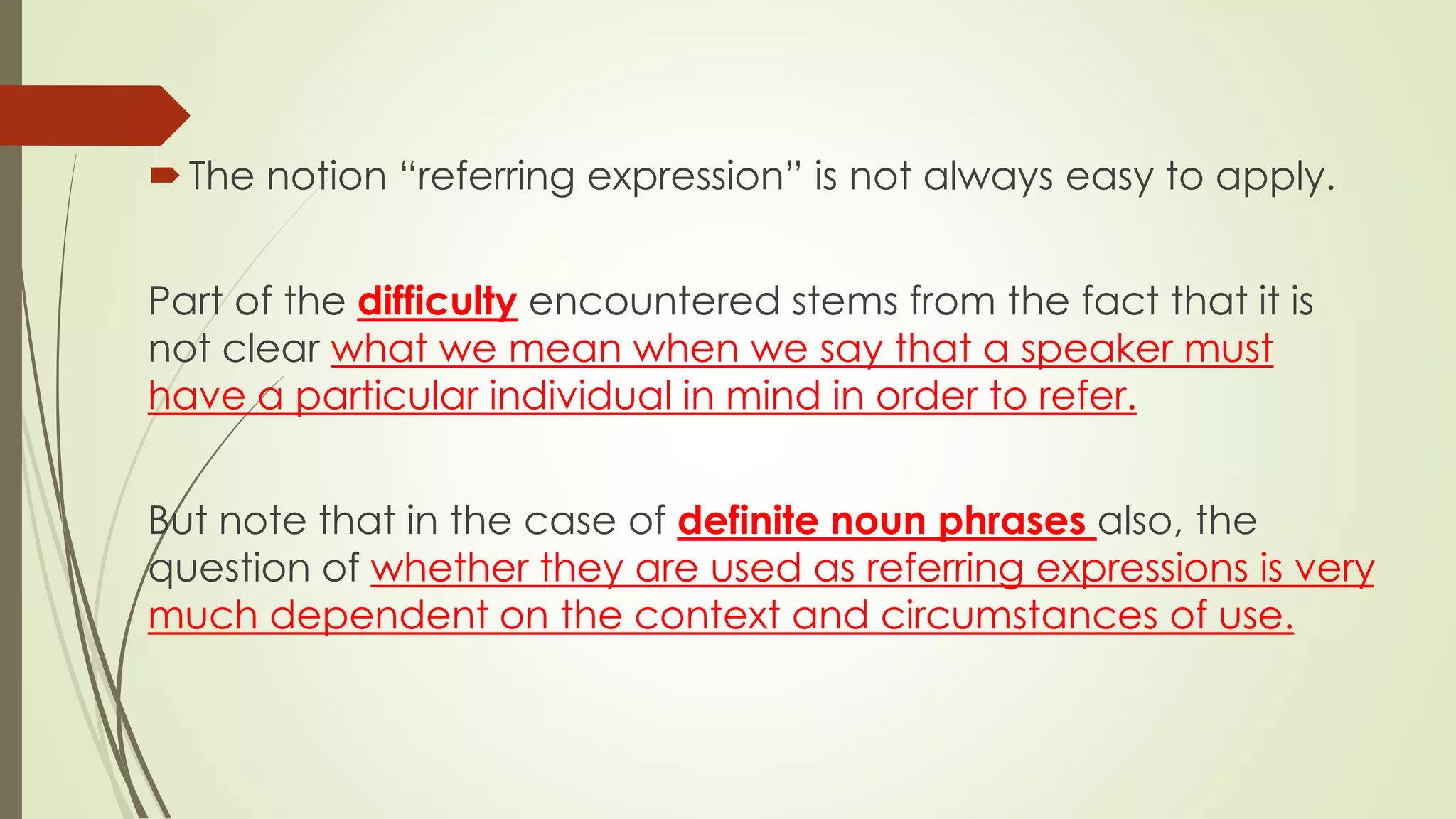 The notion “referring expression” is not always easy to apply.
Part of the difficulty encountered stems from the fact that it is
not clear what we mean when we say that a speaker must
have a particular individual in mind in order to refer.
But note that in the case of definite noun phrases also, the
question of whether they are used as referring expressions is very
much dependent on the context and circumstances of use.
 