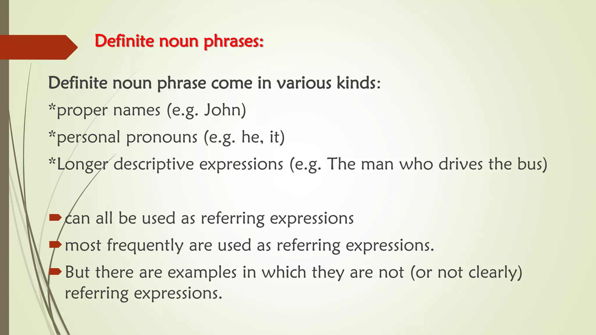 Definite noun phrases:
Definite noun phrase come in various kinds:
*proper names (e.g. John)
*personal pronouns (e.g. he, it)
*Longer descriptive expressions (e.g. The man who drives the bus)
can all be used as referring expressions
most frequently are used as referring expressions.
But there are examples in which they are not (or not clearly)
referring expressions.
 